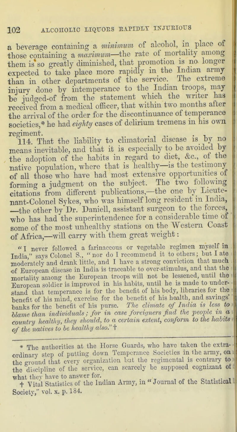 a beverage containing a oninimum of alcohol, in place of those containing a maximum—the rate of mortality among them is* so greatly diminished, that promotion is no longer expected to take place more rapidly in the Indian army than in other departments of the service. The extreme iniury done by intemperance to the Indian troops, may be iudcred-of from the statement which the writer has received from a medical officer, that within two months after the arrival of the order for the discontinuance of temperance societies,* he had eighty cases of delirium tremens in his own regiment. . , -,. • n 114. That the liability to climatorial disease is by no means inevitable, and that it is especially to be avoided by the adoption of the habits in regard to diet, &c., ot the native population, where that is healthy—is the testimony of all those who have had most extensive opportunities of forming a judgment on the subject. The two follovang citations from diflferent publications,—the one by Lieute- nant-Colonel Sykes, who was himself long resident m India, the other by Dr. Daniell, assistant surgeon to the forces, who has had the superintendence for a considerable time of some of the most unhealthy stations on the Western Coast of Africa,—will carry with them great weight:  I never followed a farinaceous or vegetable regimen myself in India, says Colonel S., nor do I recommend it to others; but I ate moderately and drank little, and I have a strong conviction that much of European disease in India is traceable to over-stimulus, and that the ■ mortality among the European troops will not be lessened, until the • European soldier is improved in his habits, until he is made to under- ■ stand that temperance is for the benefit of his body, libraries for the ■ benefit of his mind, exercise for the benefit of his hoalth, and savings' banks for the benefit of his purse. The climate of India is less to > blame than individuals; for in case foreigiiers find the people in a\ country healthy, they should, to a certain extent, conform to the habits t of the natives to he healthy also:'f * The authorities at the Horse Guards, who have taken the extra- ■ ordinary step of putting down Temperance Societies in 1 he army, on' the ground that cverv organization but the regimental is contrary to the discipline of the service, can scarcely be supposed cognizant of what thcv have to answer for, _ i + Vital Statistics of the Indian Army, in Journal of the Statistical Society, vol. x. p. 134,