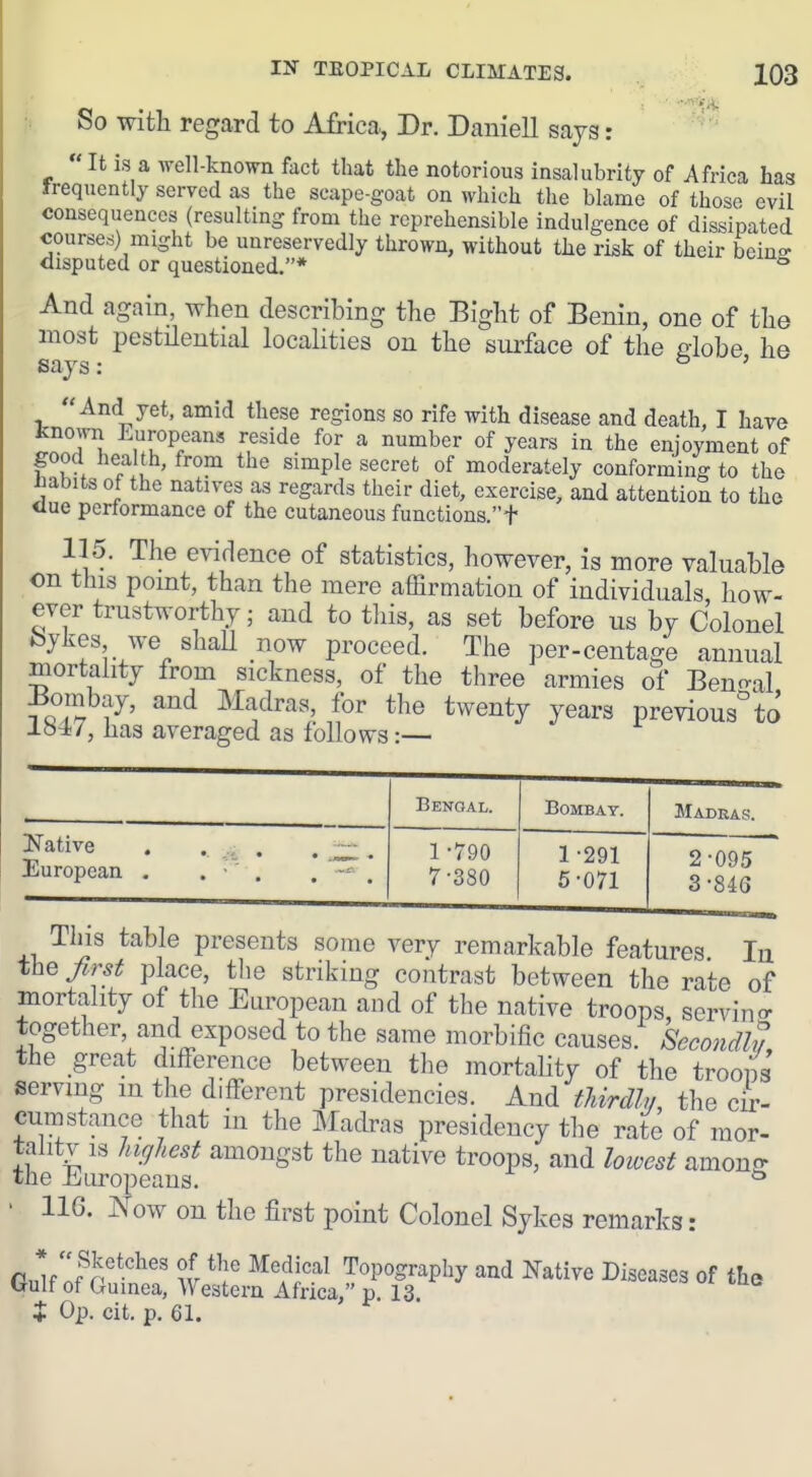 So with regard to Africa, Dr. Daniell sajg: It is a well-known fact that the notorious insalubrity of Africa has Irequently served as the scape-goat on which the blame of those evil consequences (resulting frona the reprehensible indulgence of dissipated courses) might be unreservedly thrown, without the risk of their beino- disputed or questioned.* ° And again, when describing the Bight of Benin, one of the most pestHential localities on the surface of the dobe he says: ' And yet, amid these regions so rife with disease and death, I have fcnown Europeans reside for a number of years in the enjoyment of pod health, from the simple secret of moderately conforming to the ^abits of the natives as regards their diet, exercise, and attention to the <Iue performance of the cutaneous functions.t 115. The evidence of statistics, however, is more valuable on this point, than the mere affirmation of individuals, how- ever trustworthy; and to tliis, as set before us bv Colonel feykes we shaU now proceed. The per-centage annual mortality from sickness, of the three armies of Bencral ^ oT 7' ^ Madras, for the twenty years previous''to lo47, has averaged as follows:— Bengal. Bombay. Madras. Native . , . . , European , . • . 1 -790 7-380 1-291 5-071 2- 095 3- 846 This table presents some very remarkable features In the Jirst place, the striking contrast between the rate of mortahty of the European and of the native troops, servino- together and exposed to the same morbific causes. Secondly, the great difference between the mortahty of the troons serving m the different presidencies. And thirdh/ the cir- cumstance that in the Madras presidency the rate of mor- talitv IS hiffJiest amongst the native troops, and lotvest amono- the J^yLiropeans. ^ • 116. Now on the first point Colonel Sykes remarks: rnlf w Topography and Native Diseases of the trulf of Guinea, Western Africa, p. 13 i Op. cit. p. 61.