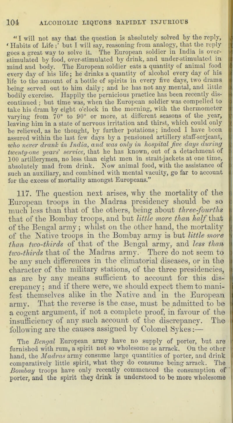 I will not say that the question is absolutely solved by the reply, ' Habits of Life ;' but I will say, reasoning from analogy, that the reply goes a great way to solve it. The European soldier in India is ovei- stiinulated by food, over-stimulated by drink, and under-stimulated ia mind and body. The European soldier eats a quantity of animal food every day of his life; he drinks a quantity of alcohol every day of his life to the amount of a bottle of spirits in every five days, two drams being served out to him daily; and he has not any mental, and little bodily exercise. Happily the pernicious practice has been recently dis- continued ; but time was, when the European soldier was compelled to take his dram by eight o'clock in the morning, with the thermometer varying from 70° to 90° or more, at different seasons of the year, leaving him in a state of nervous irritation and thirst, which could only be relieved, as he thought, by further potations; indeed I have been assured within the last few days by a pensioned artillery staff-serjeant, who never drank in India, and was only in hospital five days during twenty-one years' service, that he has known, out of a detachment of 100 artillerymen, no less than eight men in strait-jackets at one time, absolutely mad from drink. Now animal food, with the assistance of such an auxiliary, and combined with mental vacuity, go far to account for the excess of mortality amongst Europeans. 117. The question next arises, why the mortality of the European troops in the Madras presidency should be so much less than that of the others, being about three-fourths that of the Bombay troops, and but little more than half iXvOit of the Bengal army; whilst on the other hand, the mortality of the Native troops in the Bombay army is but little onore than two-thirds of that of the Bengal army, and less than two-thirds that of the Madras army. There do not seem to be any such differences in the climatorial diseases, or in the character of the military stations, of the three presidencies, as are by any means sufficient to account for this dis- crepancy ; and if there were, we should expect them to mani- fest themselves alike in the Native and in the European army. That the reverse is the case, must be admitted to be a cogent argument, if not a complete proof, in favour of the insufficiency of any such account of the discrepancy. The following are the causes assigned by Colonel Sykes:— The Bengal European army have no supply of porter, but are furnished with rum, a spirit not so wholesome as arrack. On the other hand, the Madras army consume large quantities of porter, and drink comparatively little spirit, what they do consume being arrack. The Bombay troops have only recently commenced the consumption of porter, and the spirit the;;^ drink is understood to be naore wholesome