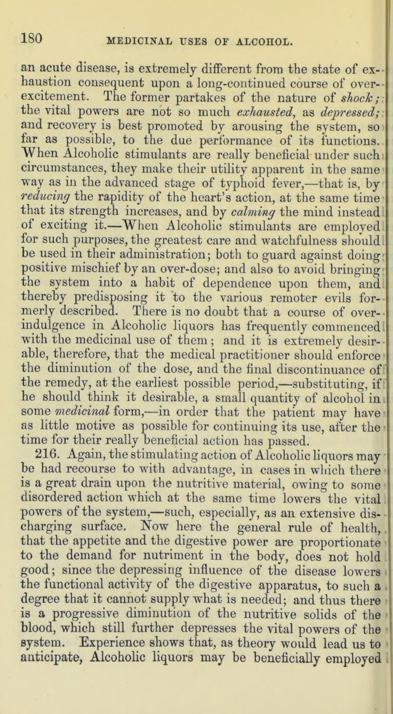 an acute disease, is extremely different from the state of ex-- haustion consequent upon a long-continued course of over-- excitement. The former partakes of the nature of shock;. the vital powers are not so much exhausted, as depressed;. and recovery is best promoted by arousing the system, so far as possible, to the due performance of its functions. When Alcoholic stimulants are really beneficial under such circumstances, they make their utility apparent in the same way as in the advanced stage of typhoid fever,—that is, by reducing the rapidity of the heart's action, at the same time that its strength increases, and by calming the mind instead: of exciting it—When ^^Icoholic stimulants are employed for such purposes, the greatest care and watchfulness should be used in their administration; both to guard against doing: positive mischief by an over-dose; and also to avoid bringing the system into a habit of dependence upon them, and thereby predisposing it to the various remoter evils for-- merly described. There is no doubt that a course of over- - indulgence in Alcoholic liquors has frequently commenced; with the medicinal use of them; and it is extremely desir-- able, therefore, that the medical practitioner should enforce the diminution of the dose, and the final discontinuance of i the remedy, at the earliest possible period,—substituting, if; he should think it desirable, a small quantity of alcohol im some medicinal form,—in order that the patient may have ■ as little motive as possible for continuing its use, after the' time for their really beneficial action has passed. 216. Again, the stimulating action of Alcoholic liquors may be had recourse to with advantage, in cases in which there is a great drain upon the nutritive material, owing to some disordered action which at the same time lowers the vital powers of the system,—such, especially, as an extensive dis- charging surface. Now here the general rule of health, that the appetite and the digestive power are proportionate to the demand for nutriment in the body, does not hold good; since the depressing influence of the disease lowers the functional activity of the digestive apparatus, to such a degree that it cannot supply what is needed; and thus there is a progressive diminution of the nutritive solids of the blood, which still further depresses the vital powers of the system. Experience shows that, as theory would lead us to anticipate, Alcoholic liquors may be beneficially employed