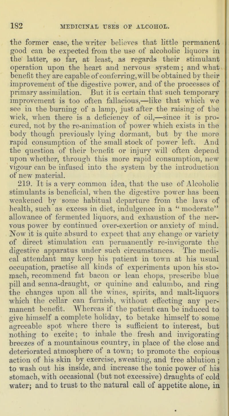 the former case, the AA'riter believes that little permanent good can be expected from the use of alcoholic liquors in the latter, so far, at least, as regards their stimulant operation upon the heart and nervous system; and what benefit they are capable of conferring, will be obtained by their improvement of the digestive power, and of the processes of primary assimilation. But it is certain that such temporary improvement is too often fallacious,—like that which we see in the burning of a lamp, just after the raising of the wick, when there is a deficiency of oil,—since it is pro- cured, not by the re-animation of power which exists in the body though previously lying dormant, but by the more rapid consumption of the small stock of power left. And the question of their benefit or injury will often depend upon whether, through this more rapid consumption, new vigour can be infused into the system by the introduction of new material. 219. It is a very common idea, that the use of Alcoholic stimulants is beneficial, when the digestive power has been weakened by some habitual departure from the laws of health, such as excess in diet, indulgence in a  moderate allowance of fermented liquors, and exhaustion of the ner- vous power by continued over-exertion or anxiety of mind, Now it is quite absurd to expect that any change or variety of direct stimulation can permanently re-invigorate the digestive apparatus under such circumstances. The medi- cal attendant may keep his patient in town at his usual occupation, practise all kinds of experiments upon his sto- mach, recommend fat bacon or lean chops, prescribe blue pill and senna-draught, or quinine and calumbo, and ring the changes upon all the wines, spirits, and malt-liquors Mhich the cellar can furnish, without efi'ecting any per- manent benefit. Whereas if the patient can be induced to give himself a complete holiday, to betake himself to some agreeable spot where there is sufficient to interest, but nothing to excite; to inhale the fresh and invigorating breezes of a mountainous country, in place of the close and deteriorated atmosphere of a town; to promote the copious action of his skin by exercise, sweating, and free ablution ; to wash out his inside, and increase the tonic power of his stomach, with occasional (but not excessive) draughts of cold water; and to trust to the natural call of appetite alone, in