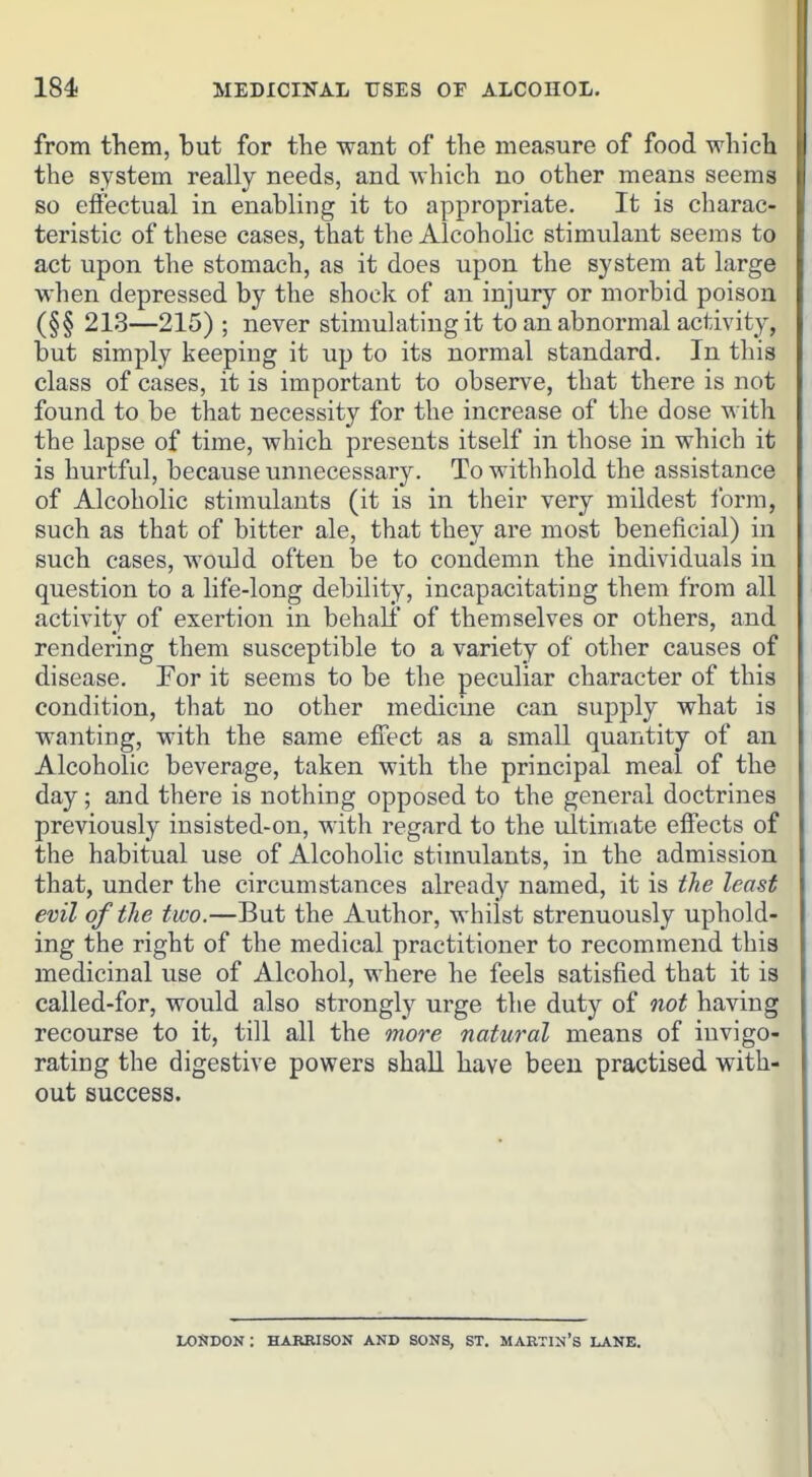 from them, but for the want of the measure of food which the system really needs, and which no other means seems so effectual in enabling it to appropriate. It is charac- teristic of these cases, that the Alcoholic stimulant seems to act upon the stomach, as it does upon the system at large when depressed by the shock of an injury or morbid poison (§§ 213—215) ; never stimulating it to an abnormal activity, but simply keeping it up to its normal standard. In this class of cases, it is important to observe, that there is not found to be that necessity for the increase of the dose with the lapse of time, which presents itself in those in which it is hurtful, because unnecessary. To withhold the assistance of Alcoholic stimulants (it is in their very mildest form, such as that of bitter ale, that they are most beneficial) in such cases, would often be to condemn the individuals in question to a life-long debility, incapacitating them from all activity of exertion in behall of themselves or others, and rendering them susceptible to a variety of other causes of disease. For it seems to be the peculiar character of this condition, that no other medicine can supply what is wanting, with the same effect as a small quantity of an Alcoholic beverage, taken with the principal meal of the day; and there is nothing opposed to the general doctrines previously iusisted-on, with regard to the ultimate effects of the habitual use of Alcoholic stimulants, in the admission that, under the circumstances already named, it is tlie least evil of the two.—But the Author, whilst strenuously uphold- ing the right of the medical practitioner to recommend this medicinal use of Alcohol, where he feels satisfied that it is called-for, would also strongly urge the duty of oiot having recourse to it, till all the more natural means of invigo- rating the digestive powers shall have been practised with- out success. LOSDON: HARRISON AND SONS, ST. MARTIN'S LANE.
