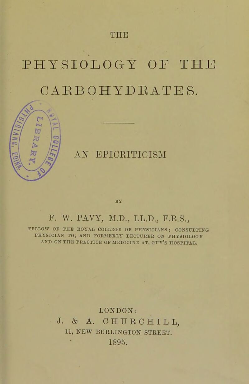 THE PHYSIOLOGY OF THE CAEBOHYDEATES. AN EPICRITICISM BY F. W. PAVY, M.D., LL.D., F.R.S., FELLOW OF THE ROYAL COLLEGE OF PHYSICIANS; CONSULTING PHYSICIAN TO, AND FORMERLY LECTURER ON PHYSIOLOGY AND ON THE PRACTICE OF MEDICINE AT, GUY’S HOSPITAL. LONDON: J. & A. CHURCHILL, 11, NEW BURLINGTON STREET. 1895.