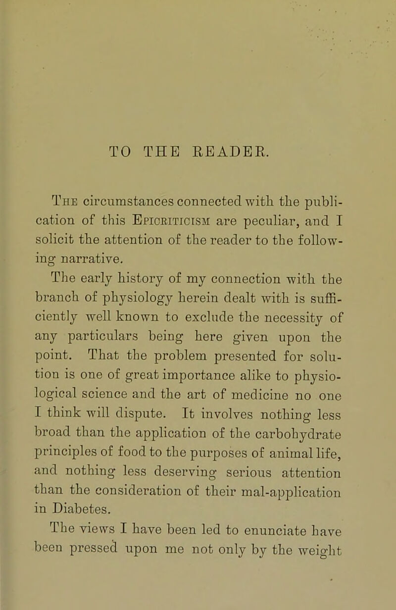 TO THE READER. The circumstances connected with the publi- cation of this Epiokiticism are peculiar, and I solicit the attention of the reader to the follow- ing narrative. The early history of my connection with the branch of physiology herein dealt with is suffi- ciently well known to exclude the necessity of any particulars being here given upon the point. That the problem presented for solu- tion is one of great importance alike to physio- logical science and the art of medicine no one I think will dispute. It involves nothing less broad than the application of the carbohydrate principles of food to the purposes of animal life, and nothing less deserving serious attention than the consideration of their mal-application in Diabetes. The views I have been led to enunciate have been pressed upon me not only by the weight