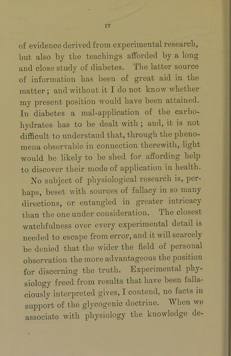 of evidence derived from experimental research, but also by the teachings afforded by a long and close study of diabetes. The latter source of information has been of great aid in the matter; and without it I do not know whether my present position would have been attained. In diabetes a mal-application of the carbo- hydrates has to be dealt with ; and, it is not difficult to understand that, through the pheno- mena observable in connection therewith, light would be likely to be shed for affording help to discover their mode of application in health. No subject of physiological research is, per- haps, beset with sources of fallacy in so many directions, or entangled in greater intricacy than the one under consideration. The closest watchfulness over every experimental detail is needed to escape from error, and it will scarcely be denied that the wider the field of personal observation the more advantageous the position for discerning the truth. Experimental phy- siology freed from results that have been falla- ciously interpreted gives, I contend, no facts in support of the glycogenic doctrine. When we associate with physiology the knowledge de-