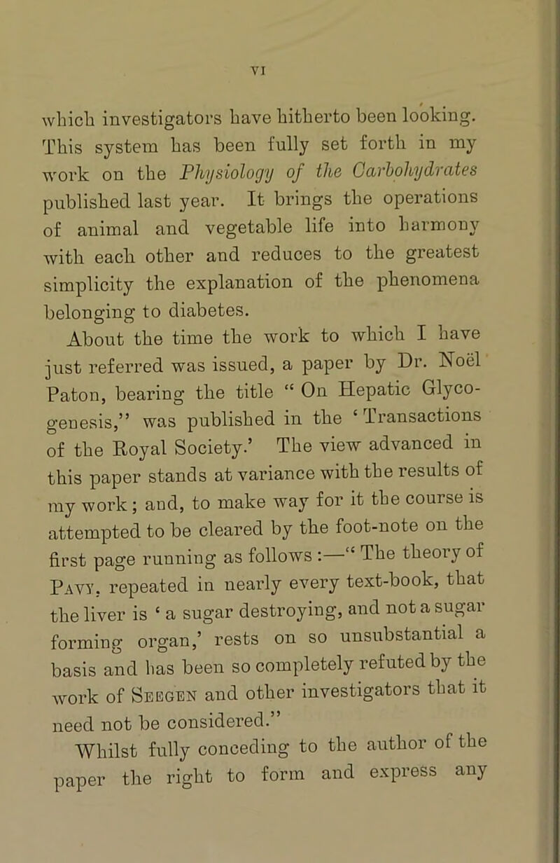 which investigators have hitherto been looking. This system has been fully set forth in my work on the Physiology of the Carbohydrates published last year. It brings the operations of animal and vegetable life into harmony with each other aud reduces to the greatest simplicity the explanation of the phenomena belonging to diabetes. About the time the work to which I have just referred was issued, a paper by Dr. Noel Paton, bearing the title “ On Hepatic Glyco- geuesis,” was published in the ‘ Transactions of the Royal Society.’ The view advanced in this paper stands at variance with the results of my work ; and, to make way for it the course is attempted to be cleared by the foot-note on the first page running as follows : <£ The theoiy of Pavy, repeated in nearly every text-book, that the liver is £ a sugar destroying, and not a sugar forming organ,’ rests on so unsubstantial a basis and has been so completely refuted by the work of Seegen and other investigators that it need not be considered.” Whilst fully conceding to the author of the paper the right to form and express any