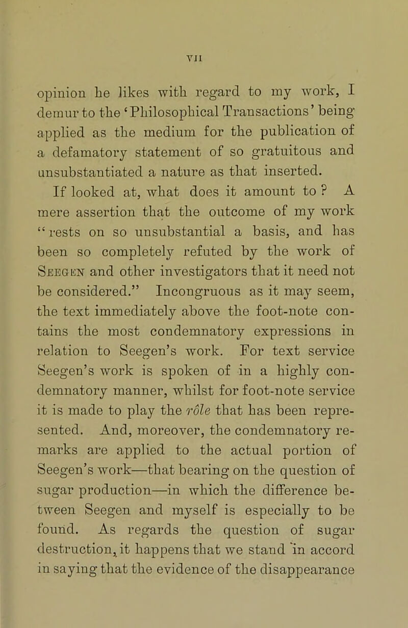 VJI opinion he likes with regard to my work, I demur to the ‘Philosophical Transactions’ being applied as the medium for the publication of a defamatory statement of so gratuitous and unsubstantiated a nature as that inserted. If looked at, what does it amount to ? A mere assertion that the outcome of my work “ rests on so unsubstantial a basis, and has been so completely refuted by the work of Seegen and other investigators that it need not be considered.” Incongruous as it may seem, the text immediately above the foot-note con- tains the most condemnatory expressions in relation to Seegen’s work. For text service Seegen’s work is spoken of in a highly con- demnatory manner, whilst for foot-note service it is made to play the role that has been repre- sented. And, moreover, the condemnatory re- marks are applied to the actual portion of Seegen’s work—that bearing on the question of sugar production—in which the difference be- tween Seegen and myself is especially to be found. As regards the question of sugar destruction, it happens that we staud in accord in saying that the evidence of the disappearance