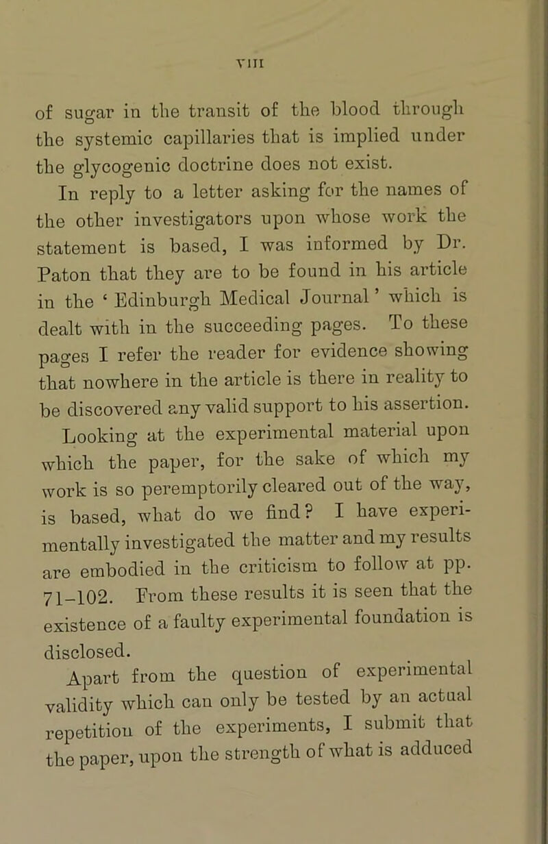 of sugar in the transit of the blood through the systemic capillaries that is implied under the glycogenic doctrine does not exist. In reply to a letter asking for the names of the other investigators upon whose work the statement is based, I was informed by Dr. Paton that they are to be found in his article in the ‘ Edinburgh Medical Journal ’ which is dealt with in the succeeding pages. To these pages I refer the reader for evidence showing that nowhere in the article is there in reality to be discovered any valid support to his assertion. Looking at the experimental material upon which the paper, for the sake of which my work is so peremptorily cleared out of the way, is based, what do we find? I have experi- mentally investigated the matter and my results are embodied in the criticism to follow at pp. 71-102. Erom these results it is seen that the existence of a faulty experimental foundation is disclosed. Apart from the question of experimental validity which can only be tested by an actual repetition of the experiments, I submit that the paper, upon the strength of what is adduced