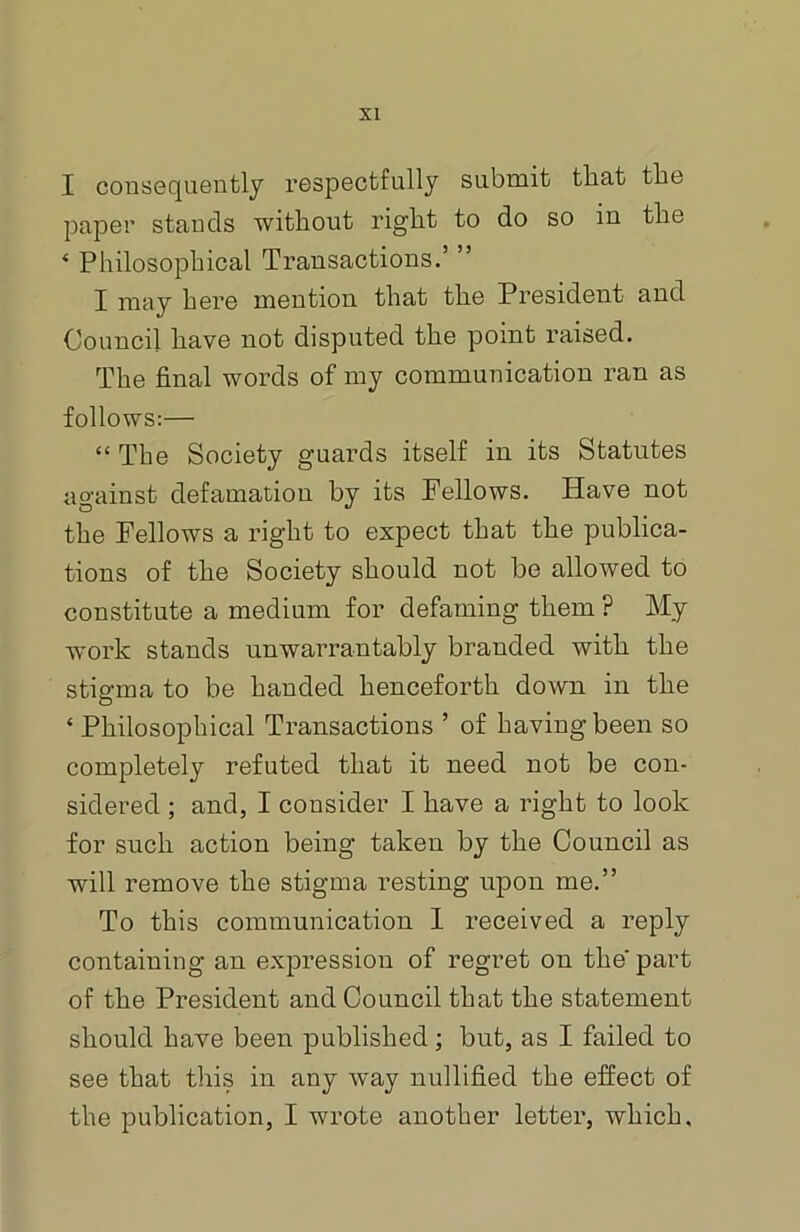 I consequently respectfully submit that the paper stands without right to do so in the * Philosophical Transactions.’ ” I may here mention that the President and Council have not disputed the point raised. The final words of my communication ran as follows:— “ The Society guards itself in its Statutes against defamation by its Fellows. Have not the Fellows a right to expect that the publica- tions of the Society should not be allowed to constitute a medium for defaming them ? My work stands unwarrantably branded with the stigma to be handed henceforth down in the ‘ Philosophical Transactions ’ of having been so completely refuted that it need not be con- sidered ; and, I consider I have a right to look for such action being taken by the Council as will remove the stigma resting upon me.” To this communication 1 received a reply containing an expression of regret on the' part of the President and Council that the statement should have been published ; but, as I failed to see that this in any way nullified the effect of the publication, I wrote another letter, which.