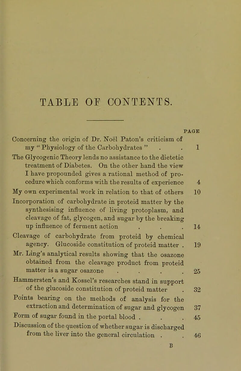 TABLE OE CONTENTS. PAGE Concerning the origin of Dr. Noel Paton’s criticism of my “ Physiology of the Carbohydrates ” . .1 The Glycogenic Theory lends no assistance to the dietetic treatment of Diabetes. On the other hand the view I have propounded gives a rational method of pro- cedure which conforms with the results of experience 4 My own experimental work in relation to that of others 10 Incorporation of carbohydrate in proteid matter by the synthesising influence of living protoplasm, and cleavage of fat, glycogen, and sugar by the breaking tip influence of ferment action . . .14 Cleavage of carbohydrate from proteid by chemical agency. Glucoside constitution of proteid matter . 19 Mr. Ling’s analytical results showing that the osazone obtained from the cleavage product from proteid matter is a sugar osazone . . . .25 Hammersten s and Kosscl’s researches stand in support of the glucoside constitution of proteid matter . 32 Points bearing on the methods of analysis for the extraction and determination of sugar and glycogen 37 Form of sugar found in the portal blood . . .45 Discussion of the question of whethei' sugar is discharged from the liver into the general circulation . . 46 B