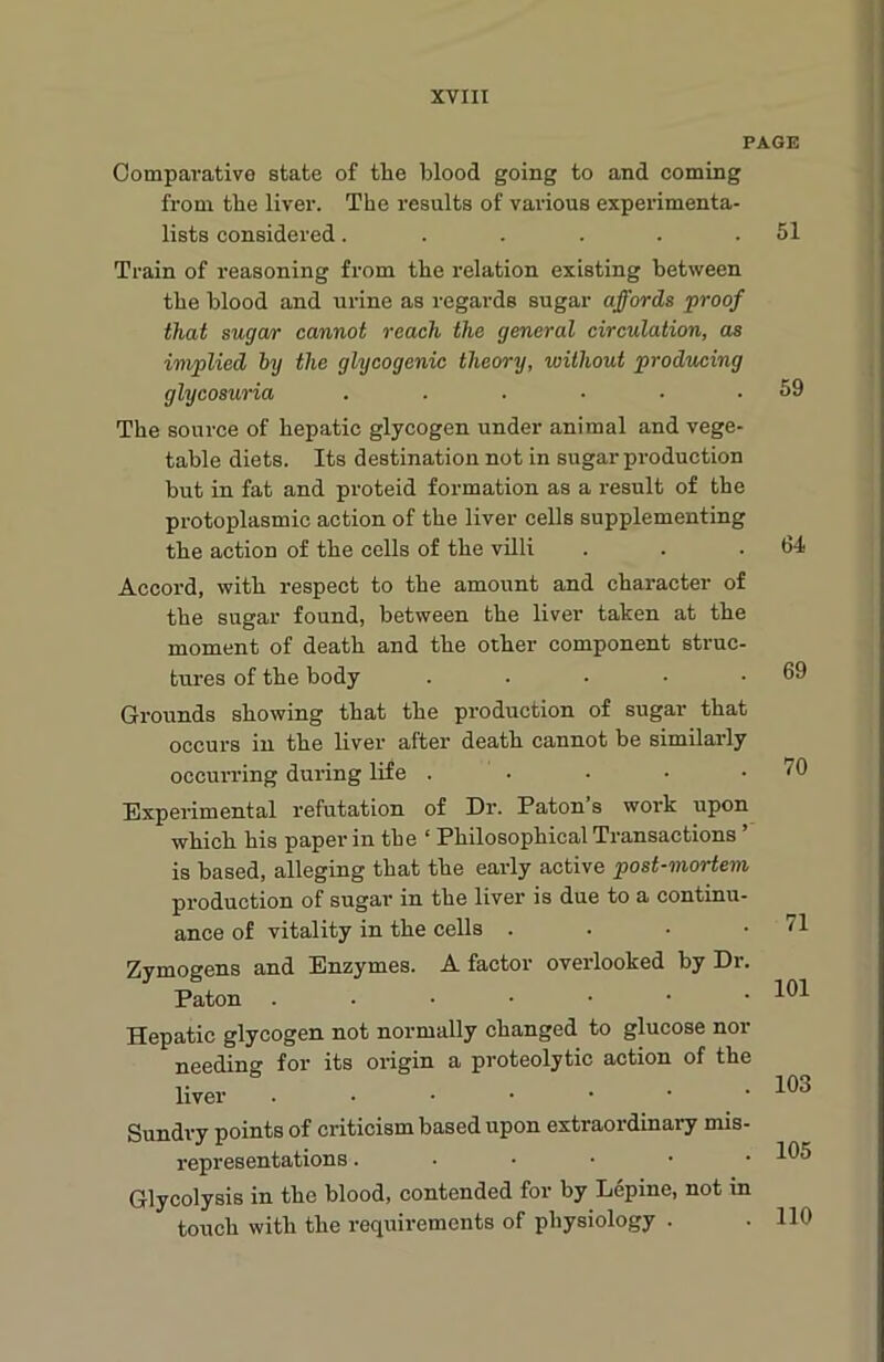 PAGE Comparative state of the blood going to and coming from the liver. The results of various experimenta- lists considered. . . . . .51 Train of reasoning from the relation existing between the blood and urine as regards sugar affords proof that sugar cannot reach the general circulation, as implied by the glycogenic theory, without producing glycosuria ...... The source of hepatic glycogen under animal and vege- table diets. Its destination not in sugar production but in fat and proteid formation as a result of the protoplasmic action of the liver cells supplementing the action of the cells of the villi Accord, with respect to the amount and character of the sugar found, between the liver taken at the moment of death and the other component struc- tures of the body ..... Grounds showing that the production of sugar that occurs in the liver alter death cannot be similarly occurring during life . Experimental refutation of Dr. Paton s work upon which his paper in the ‘ Philosophical Transactions ’ is based, alleging that the early active post-mortem production of sugar in the liver is due to a continu- ance of vitality in the cells . Zymogens and Enzymes. A factor overlooked by Dr. Paton ..••••• Hepatic glycogen not normally changed to glucose nor needing for its origin a proteolytic action of the liver ..•••• Sundry points of criticism based upon extraordinary mis- representations ..•••• Glycolysis in the blood, contended for by Lepine, not in touch with the requirements of physiology . 59 64 69 70 71 101 103 105 110