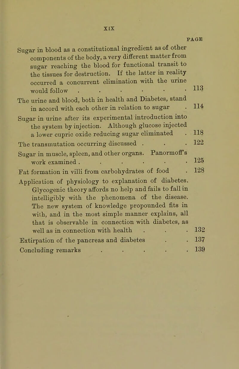 PAGE Sugar in blood as a constitutional ingredient as of other components of the body, a very different matter f 1 om sugar reaching the blood for functional transit to the tissues for destruction. If the latter in reality occurred a concurrent elimination with the urine would follow ..•••• The urine and blood, both in health and Diabetes, stand in accord with each other in relation to sugar Sugar in urine after its experimental introduction into the system by injection. Although glucose injected a lower cupric oxide reducing sugar eliminated The transmutation occurring discussed . Sugar in muscle, spleen, and other organs. Panormoff’s work examined ..-••• Fat formation in villi from carbohydrates of food Application of physiology to explanation of diabetes. Glycogenic theory affords no help and fails to fall in intelligibly with the phenomena of the disease. The new system of knowledge propounded fits in with, and in the most simple manner explains, all that is observable in connection with diabetes, as well as in connection with health Extirpation of the pancreas and diabetes Concluding remarks . 113 114 118 122 125 128 132 137 139