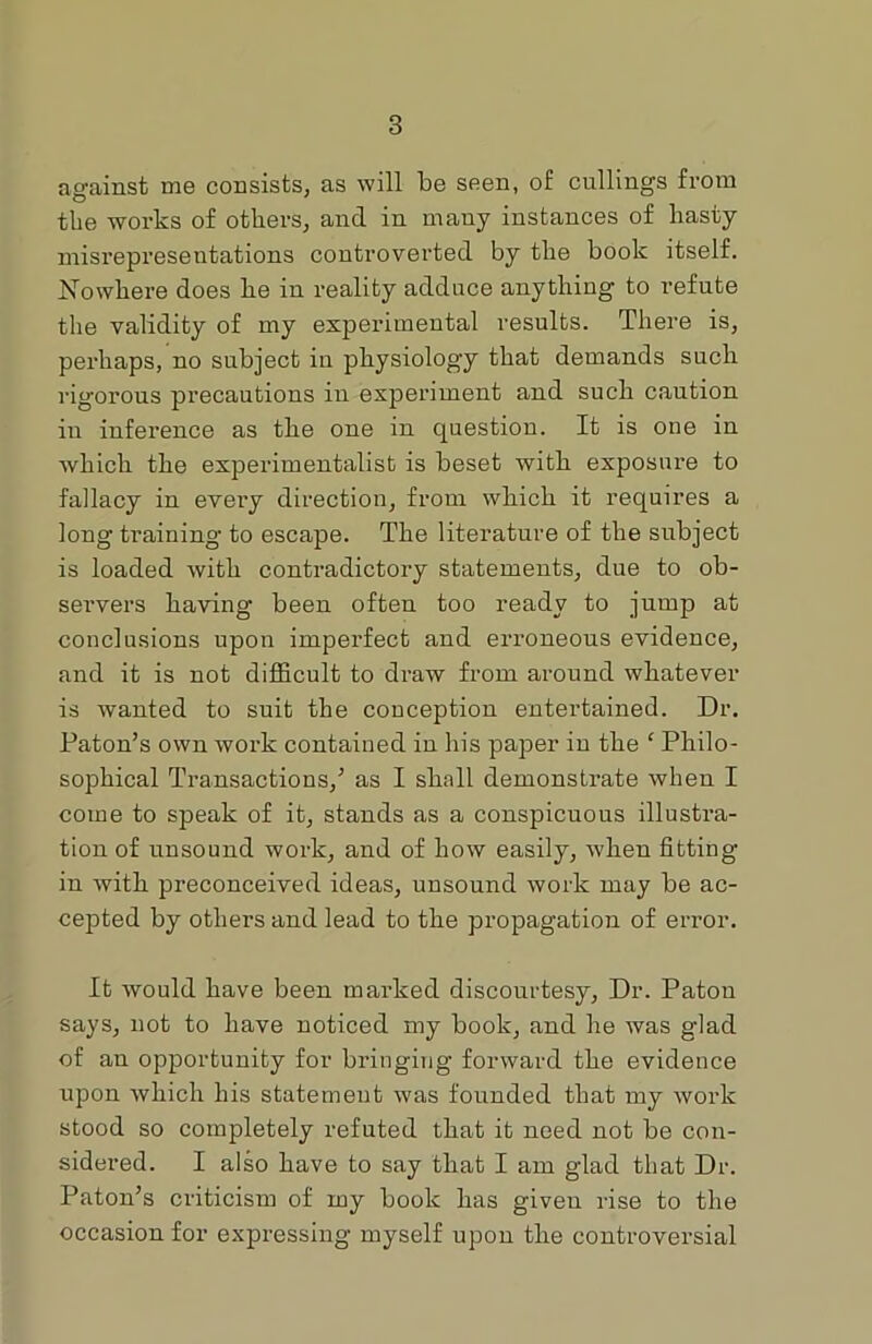 against me consists, as will be seen, of cullings from the works of others, and in many instances of hasty misrepresentations controverted by the book itself. Nowhere does lie in reality adduce anything to refute the validity of my experimental results. There is, perhaps, no subject in physiology that demands such rigorous precautions in experiment and such caution in inference as the one in question. It is one in which the experimentalist is beset with exposure to fallacy in every direction, from which it requires a long training to escape. The literature of the subject is loaded with contradictory statements, due to ob- servers having been often too ready to jump at conclusions upon imperfect and erroneous evidence, and it is not difficult to draw from around whatever is wanted to suit the conception entertained. Dr. Paton’s own work contained in his paper in the ‘ Philo- sophical Transactions/ as I shall demonstrate when I come to speak of it, stands as a conspicuous illustra- tion of unsound work, and of how easily, when fitting in with preconceived ideas, unsound work may be ac- cejited by others and lead to the propagation of error. It would have been marked discourtesy, Dr. Patou says, not to have noticed my book, and he was glad of an opportunity for bringing forward the evidence upon which his statement was founded that my work stood so completely refuted that it need not be con- sidered. I also have to say that I am glad that Dr. Paton’s criticism of my book has given rise to the occasion for expressing myself upon the controversial