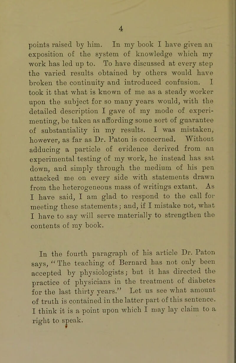 points raised by him. In my book I have given an exposition of the system of knowledge which my work has led up to. To have discussed at every step the varied results obtained by others would have broken the continuity and introduced confusion. I took it that what is known of me as a steady worker upon the subject for so many years would, with the detailed description I gave of my mode of experi- menting, be taken as affording some sort of guarantee of substantiality in my results. I was mistaken, however, as far as Dr. Paton is concerned. Without adducing a particle of evidence derived from an experimental testing of my woi’k, he instead has sat down, and simply through the medium of his pen attacked me on every side with statements drawn from the heterogeneous mass of writings extant. As I have said, I am glad to respond to the call for meeting these statements; and, if I mistake not, what I have to say will serve materially to strengthen the contents of my book. In the fourth paragraph of his article Dr. Paton says, “ The teaching of Bernard has not only been accepted by physiologists; but it has directed the practice of physicians in the treatment of diabetes for the last thirty years.” Let us see what amount of truth is contained in the latter part of this sentence. I think it is a point upon which I may lay claim to a right to speak.