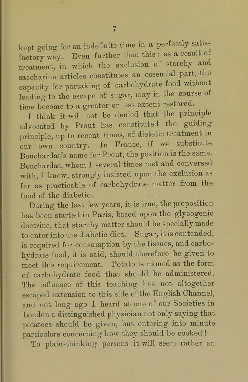 kept going for an indefinite time in a perfectly satis- factory way. Even further than this : as a result of treatment, in which the exclusion of starchy and saccharine articles constitutes an essential part, the capacity for partaking of carbohydrate food without leading to the escape of sugar, may in the course of time become to a greater or less extent restored. I think it will not be denied that the principle advocated by Prout has constituted the guiding principle, up to recent times, of dietetic treatment in our own country. In France, if we substitute Bouchardat’s name for Prout, the position is the same. Bouchardat, whom I several times met and conversed with, I know, strong'ly insisted upon the exclusion as far as practicable of carbohydrate matter from the food of the diabetic. During the last few years, it is true, the proposition has been started in Paris, based upon the glycogenic doctrine, that starchy matter should be specially made to enter into the diabetic diet. Sugar, it is contended, is required for consumption by the tissues, and carbo- hydrate food, it is said, should therefore be given to meet this requirement. Potato is named as the form of carbohydrate food that should be administered. The influence of this teaching has not altogether escaped extension to this side of the English Channel, and not long ago I heard at one of our Societies in London a distinguished physician not only saying that potatoes should be given, but entering into minute particulars concerning how they should be cooked ! To plain-thinking persons it will seem rather an