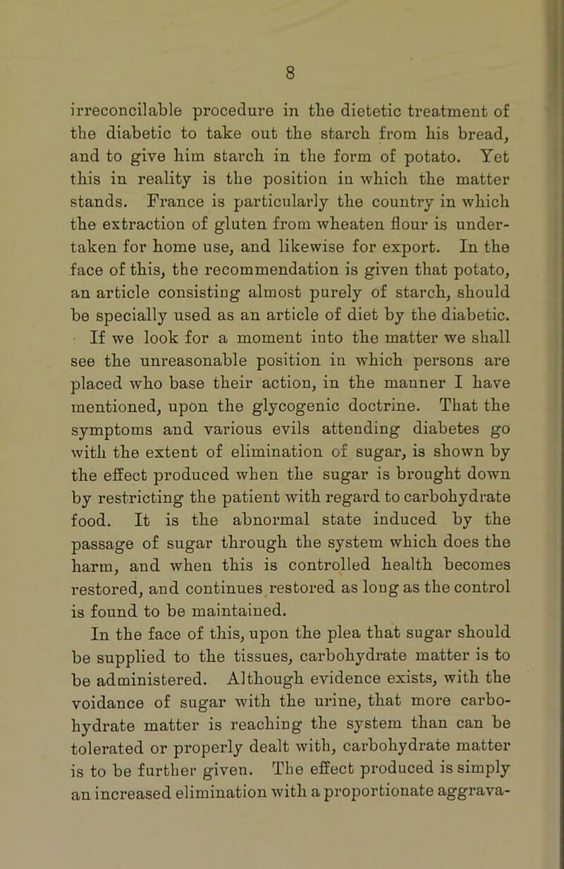 irreconcilable procedure in the dietetic treatment of the diabetic to take out the starch from his bread, and to give him starch in the form of potato. Yet this in reality is the position in which the matter stands. France is particularly the country in which the extraction of gluten from wheaten flour is under- taken for home use, and likewise for export. In the face of this, the recommendation is given that potato, an article consisting almost purely of starch, should be specially used as an article of diet by the diabetic. If we look for a moment into the matter we shall see the unreasonable position in which persons are placed who base their action, in the manner I have mentioned, upon the glycogenic doctrine. That the symptoms and various evils attending diabetes go with the extent of elimination of sugar, is shown by the effect produced when the sugar is brought down by restricting the patient with regard to carbohydrate food. It is the abnormal state induced by the passage of sugar through the system which does the harm, and when this is controlled health becomes restored, and continues restored as long as the control is found to be maintained. In the face of this, upon the plea that sugar should be supplied to the tissues, carbohydrate matter is to be administered. Although evidence exists, with the voidance of sugar with the urine, that more carbo- hydrate matter is reaching the system than can be tolerated or properly dealt with, carbohydrate matter is to be further given. The effect produced is simply an increased elimination with a proportionate aggrava-