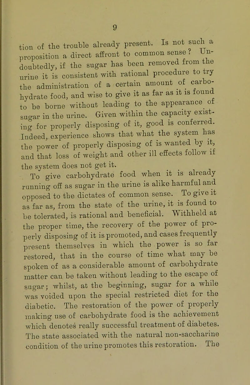 tion of the trouble already present. Is not snob a proposition a direct affront to common sense? Un- doubtedly, if the sugar has been removed from the urine it is consistent with rational procedure to try the administration of a certain amount of carbo- hydrate food, and wise to give it as far as it is found to be borne without leading to the appearance, ot sugar in the urine. Given within the capacity exist- ing for properly disposing of it, good is conferred. Indeed, experience shows that what the system has the power of properly disposing of is wanted by it, and that loss of weight and other ill effects follow if the system does not get it. To give carbohydrate food when it is already running off as sugar in the urine is alike harmful and opposed to the dictates of common sense. To give it as far as, from the state of the urine, it is found to be tolerated, is rational and beneficial. Withheld at the proper time, the recovery of the power of pro- perly disposing of it is promoted, and cases frequently present themselves in which the power is so fai restored, that in the course of time what may be spoken of as a considerable amount of carbohydrate matter can be taken without leading to the escape of sugar j whilst, at the beginning, sugar for a while was voided upon the special restricted diet for the diabetic. The restoration of the power of properly making use of carbohydrate food is the achievement which denotes really successful treatment of diabetes. The state associated with the natural non-saccharine condition of the urine promotes this restoration. The