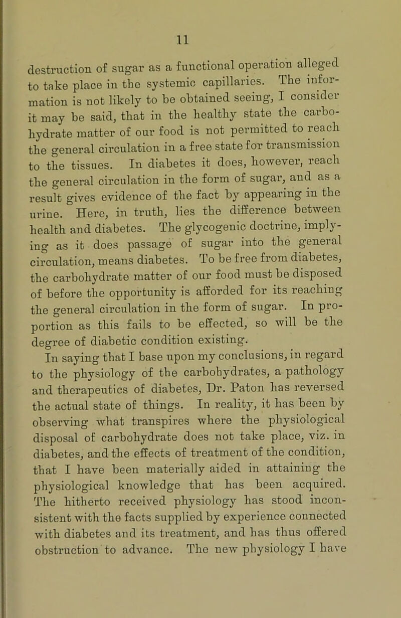 destruction of sugar as a functional operation alleged to take place in the systemic capillaries. The infor- mation is not likely to be obtained seeing, I consider it may be said, that in the healthy state the carbo- hydrate matter of our food is not permitted to reach the general circulation in a free state for transmission to the tissues. In diabetes it does, however, reach the general circulation in the form of sugar, and as a result gives evidence of the fact by appealing in the urine. Here, in truth, lies the difference between health and diabetes. The glycogenic doctrine, imply- ing as it does passage of sugar into the general circulation, means diabetes. To be free from diabetes, the carbohydrate matter of our food must be disposed of before the opportunity is afforded for its reaching the general circulation in the form of sugar. In pio- portion as this fails to be effected, so will be the degree of diabetic condition existing. In saying that I base upon my conclusions, in regard to the physiology of the carbohydrates, a pathology and therapeutics of diabetes, Dr. Paton has reversed the actual state of things. In reality, it has been by observing what transpires where the physiological disposal of carbohydrate does not take place, viz. in diabetes, and the effects of treatment of the condition, that I have been materially aided in attaining the physiological knowledge that has been acquired. The hitherto received physiology has stood incon- sistent with the facts supplied by experience connected with diabetes and its treatment, and has thus offered obstruction to advance. The new physiology I have