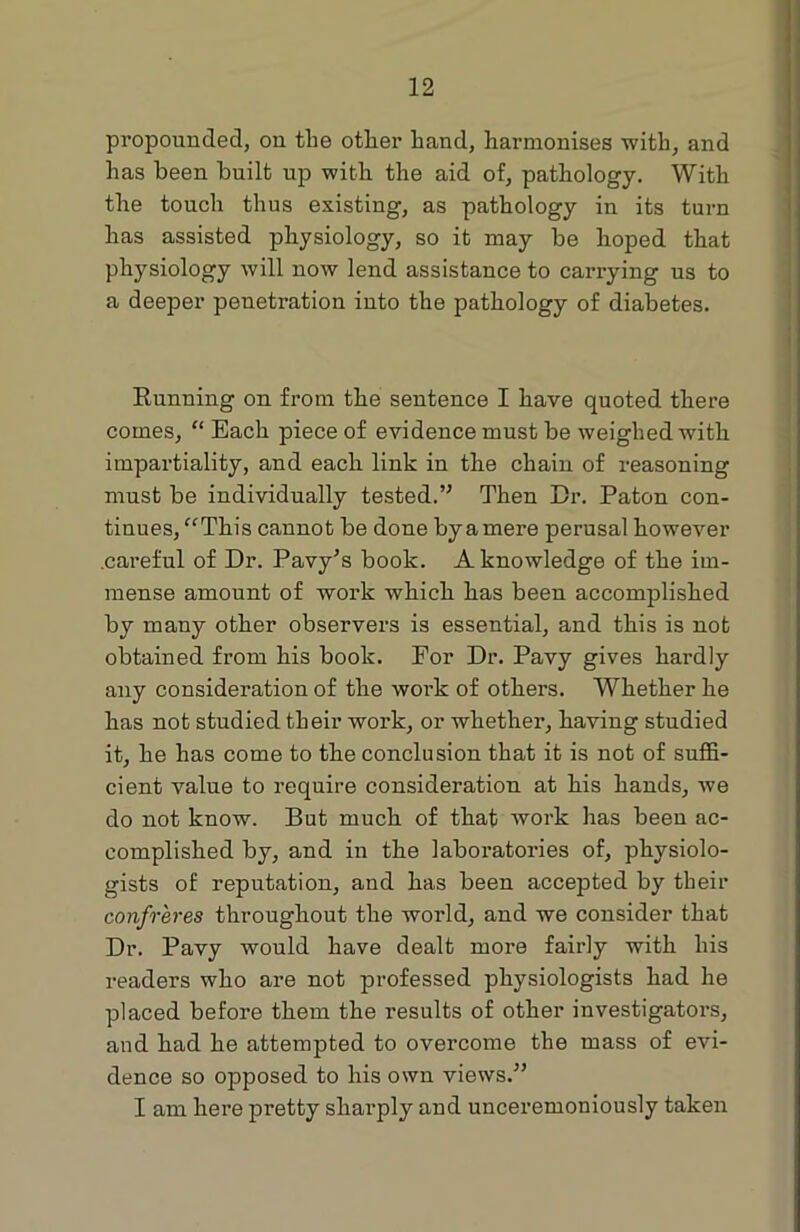 propounded, on the other hand, harmonises with, and has been built up with the aid of, pathology. With the touch thus existing, as pathology in its turn has assisted physiology, so it may be hoped that physiology will now lend assistance to carrying us to a deeper penetration iuto the pathology of diabetes. Running on from the sentence I have quoted there comes, “ Each piece of evidence must be weighed with impartiality, and each link in the chain of reasoning must be individually tested.” Then Dr. Paton con- tinues, “This cannot be done byamere perusal however .careful of Dr. Pavy’s book. A knowledge of the im- mense amount of work which has been accomplished by many other observers is essential, and this is not obtained from his book. For Dr. Pavy gives hardly any consideration of the work of others. Whether he has not studied their work, or whether, having studied it, he has come to the conclusion that it is not of suffi- cient value to require consideration at his hands, we do not know. But much of that work has been ac- complished by, and in the laboratories of, physiolo- gists of reputation, and has been accepted by their confreres throughout the world, and we consider that Dr. Pavy would have dealt more fairly with his readers who are not professed physiologists had he placed before them the results of other investigators, and had he attempted to overcome the mass of evi- dence so opposed to his own views.” I am here pretty sharply and unceremoniously taken