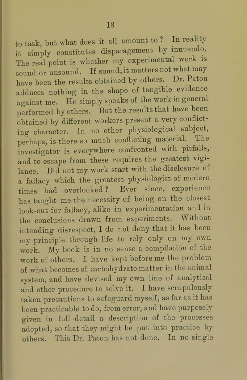 to task, but what does it all amount to ? In reality it simply constitutes disparagement by innuendo. The real point is whether my experimental work is sound or unsound. If sound, it matters not what may have been the results obtained by others. Dr. Patou adduces nothing in the shape of tangible evidence against me. He simply speaks of the work in general performed by others. But the results that have been obtained by different workers present a very conflict- ing character. In no other physiological subject, perhaps, is there so much conflicting material. The investigator is everywhere confronted with pitfalls, and to°escape from these requires the greatest vigi- lance. Did not my work start with the disclosure of a fallacy which the greatest physiologist of modern times had overlooked? Ever since, experience has taught me the necessity of being on the closest look-out for fallacy, alike in experimentation and m the conclusions drawn from experiments. Without intending disrespect, I do not deny that it has been my principle through life to rely only on my own work. My book is in no sense a compilation of the work of others. I have kept before me the problem of what becomes of carbohydrate matter in the animal system, and have devised my own line of analytical and other procedure to solve it. I have scrupulously taken precautions to safeguard myself, as far as it has been practicable to do, from error, and have purposely given in full -detail a description of the processes adopted, so that they might be put into practice by others. This Dr. Paton has not done. In no single