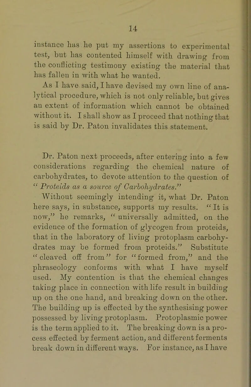 instance lias lie put my assertions to experimental test, but lias contented himself with drawing from the conflicting testimony existing the material that has fallen in with what he wanted. As I have said, I have devised my own line of ana- lytical procedure, which is not only reliable, but gives au extent of information which cannot be obtained without it. I shall show as I proceed that nothing that is said bjr Dr. Patou invalidates this statement. Dr. Patou next proceeds, after entering into a few considerations regarding the chemical nature of carbohydrates, to devote attention to the question of “ Proteids as a source of Carbohydrates.” Without seemingly intending it, what Dr. Paton here says, in substance, supports my results. “ It is now,” he remarks, “ universally admitted, on the evidence of the formation of glycogen from proteids, that in the laboratory of living protoplasm carbohy- drates may be formed from proteids.” Substitute “ cleaved off from” for “formed from,” and the phraseology conforms with what I have myself used. My contention is that the chemical changes taking place in connection with life result in building up on the one hand, and breaking down on the other. The building up is effected by the synthesising power possessed by living protoplasm. Protoplasmic power is the term applied to it. The breaking down is a pro- cess effected by ferment action, and different ferments break down in different ways. For instance, as I have