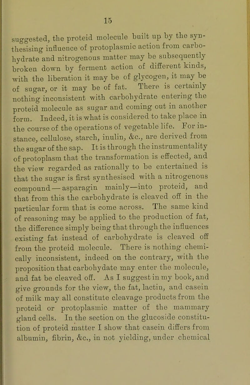 suggested, tlie proteid molecule built up by tlie syn- thesising influence of protoplasmic action from carbo- hydrate and nitrogenous matter may be subsequently broken down by ferment action of different kinds, with the liberation it may be of glycogen, it may be of sugar, or it may be of fat. There is certainly nothing inconsistent with carbohydrate entering the proteid molecule as sugar and coming out in another form. Indeed, it is what is considered to take place in the course of the operations of vegetable life. For in- stance, cellulose, starch, inulin, &c., are derived from the sugar of the sap. It is through the instrumentality of protoplasm that the transformation is effected, and the view regarded as rationally to be entertained is that the sugar is first synthesised with a nitrogenous compound — asparagin mainly into proteid, and that from this the carbohydrate is cleaved off in the particular form that is come across. The same kind of reasoning may be applied to the production of fat, the difference simply being that through the influences existing fat instead of carbohydrate is cleaved off from the proteid molecule. There is nothing chemi- cally inconsistent, indeed on the contrary, with the proposition that carbohydate may enter the molecule, and fat be cleaved off. As I suggest in my book, and give grounds for the view, the fat, lactin, and casein of milk may all constitute cleavage products from the proteid or protoplasmic matter of the mammary gland cells. In the section on the glucoside constitu- tion of proteid matter I show that casein differs from albumin, fibrin, &c., in not yielding, under chemical