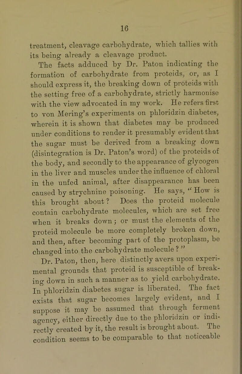 treatment, cleavage carbohydrate, which tallies with its being already a cleavage product. The facts adduced by Dr. Paton indicating the formation of carbohydrate from proteids. or, as I should express it, the breaking down of proteids with the setting free of a carbohydrate, strictly harmonise with the view advocated in my work. He refers first to von Mering’s experiments on phloridzin diabetes, wherein it is shown that diabetes may be produced under conditions to render it presumably evident that the sugar must be derived from a breaking down (disintegration is Dr. Patou’s word) of the proteids of the body, and secondly to the appearance of glycogen in the liver and muscles under the influence of chloral in the unfed animal, after disappearance has been caused by strychnine poisoning. He says, “ How is this brought about ? Does the proteid molecule contain carbohydrate molecules, which are set free when it breaks down; or must the elements of the proteid molecule be more completely broken down, and then, after becoming part of the protoplasm, be changed into the carbohydrate molecule ? ” Dr. Paton, then, here distinctly avers upon experi- mental grounds that proteid is susceptible of break- ing down in such a manner as to yield carbohydrate. In phloridzin diabetes sugar is liberated. The fact exists that sugar becomes largely evident, and I suppose it may be assumed that through ferment agency, either directly due to the phloridzin or indi- rectly created by it, the result is brought about. The condition seems to be comparable to that noticeable