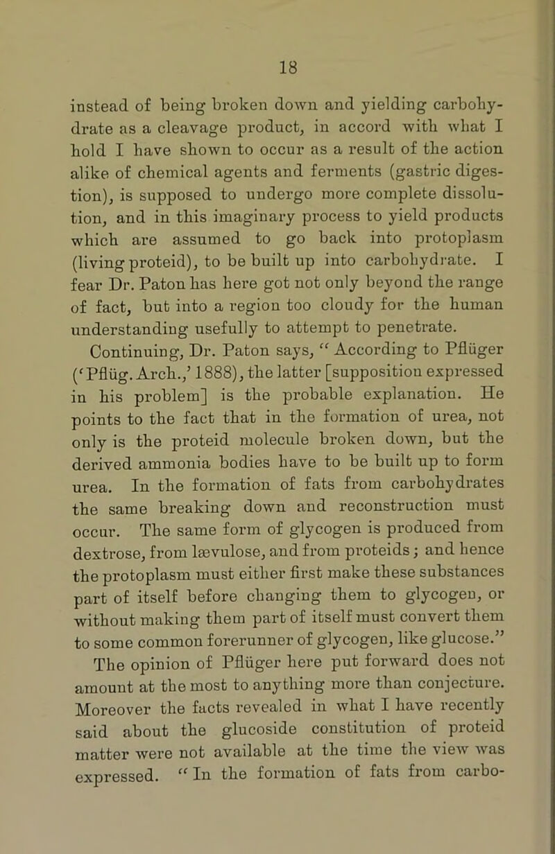 instead of being broken down and yielding carbohy- drate as a cleavage product, in accord with what I bold I have shown to occur as a result of the action alike of chemical agents and ferments (gastric diges- tion), is supposed to undergo more complete dissolu- tion, and in this imaginary process to yield products which are assumed to go back into protoplasm (living proteid), to be built up into carbohydrate. I fear Dr. Patonhas here got not only beyond the range of fact, but into a region too cloudy for the human understanding usefully to attempt to penetrate. Continuing, Dr. Paton says, “ According to Pfluger (' Pfliig. Arch.,’ 1888), the latter [supposition expressed in his problem] is the probable explanation. He points to the fact that in the formation of urea, not only is the proteid molecule broken down, but the derived ammonia bodies have to be built up to form urea. In the formation of fats from carbohydrates the same breaking down and reconstruction must occur. The same form of glycogen is produced from dextrose, from laevulose, and from proteids; and hence the protoplasm must either first make these substances part of itself before changing them to glycogeu, or without making them part of itself must convert them to some common forerunner of glycogen, like glucose.” The opinion of Pfluger here put forward does not amount at the most to anything more than conjecture. Moreover the facts revealed in what I have recently said about the glucoside constitution of proteid matter were not available at the time the view was expressed. “ In the formation of fats from carbo-