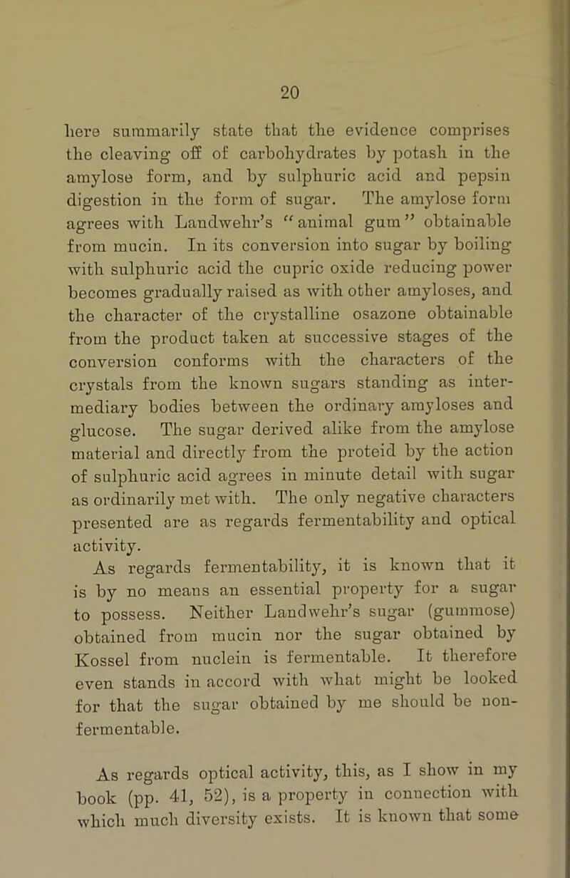 here summarily state that the evidence comprises the cleaving off of carbohydrates by potash in the amylose form, and by sulphuric acid and pepsin digestion in the form of sugar. The amylose form agrees with Landwehr’s “ animal gum ” obtainable from mucin. In its conversion into sugar by boiling with sulphuric acid the cupric oxide reducing power becomes gradually raised as with other amyloses, and the character of the crystalline osazone obtainable from the product taken at successive stages of the conversion conforms with the chai’acters of the crystals from the known sugars standing as inter- mediary bodies between the ordinary amyloses and glucose. The sugar derived alike from the amylose material and directly from the proteid by the action of sulphuric acid agrees in minute detail with sugar as ordinarily met with. The only negative characters presented are as regards fermentability and optical activity. As regards fermentability, it is known that it is by no means an essential property for a sugar to possess. Neither Landwehr’s sugar (gummose) obtained from mucin nor the sugar obtained by Ivossel from nuclein is fermentable. It therefore even stands in accord with what might be looked for that the sugar obtained by me should be uon- fermentable. As regards optical activity, this, as I show in my book (pp. 41, 52), is a property in connection with which much diversity exists. It is known that some