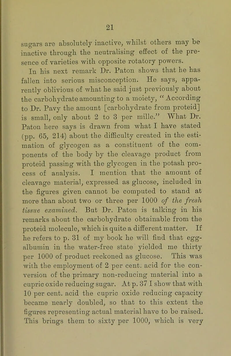 sugars are absolutely inactive, whilst others may be inactive through the neutralising effect of the pre- sence of varieties with opposite rotatory powers. In his next remark Dr. Paton shows that he has fallen into serious misconception. He says, appa- rently oblivious of what he saicl just previously about the carbohydrate amounting to a moiety, “ According to Dr. Pavy the amount [carbohydrate from proteid] is small, only about 2 to 3 per mille.” What Dr. Paton here says is drawn from what I have stated (pp. 65, 214) about the difficulty created in the esti- mation of glycogen as a constituent of the com- ponents of the body by the cleavage product from proteid passing with the glycogen in the potash pro- cess of analysis. I mention that the amount of cleavage material, expressed as glucose, included in the figures given cannot be computed to stand at more than about two or three per 1000 of the fresh tissue examined. But Dr. Paton is talking in his remarks about the carbohydrate obtainable from the proteid molecule, which is quite a different matter. If he refers to p. 31 of my book he will find that egg- albumin in the water-free state yielded me thirty per 1000 of product reckoned as glucose. This was with the employment of 2 per cent, acid for the con- version of the primary non-reducing material into a cupric oxide reducing sugar. At p. 37 I show that with 10 per cent, acid the cupric oxide reducing capacity became nearly doubled, so that to this extent the figures representing actual material have to be raised. This brings them to sixty per 1000, which is very