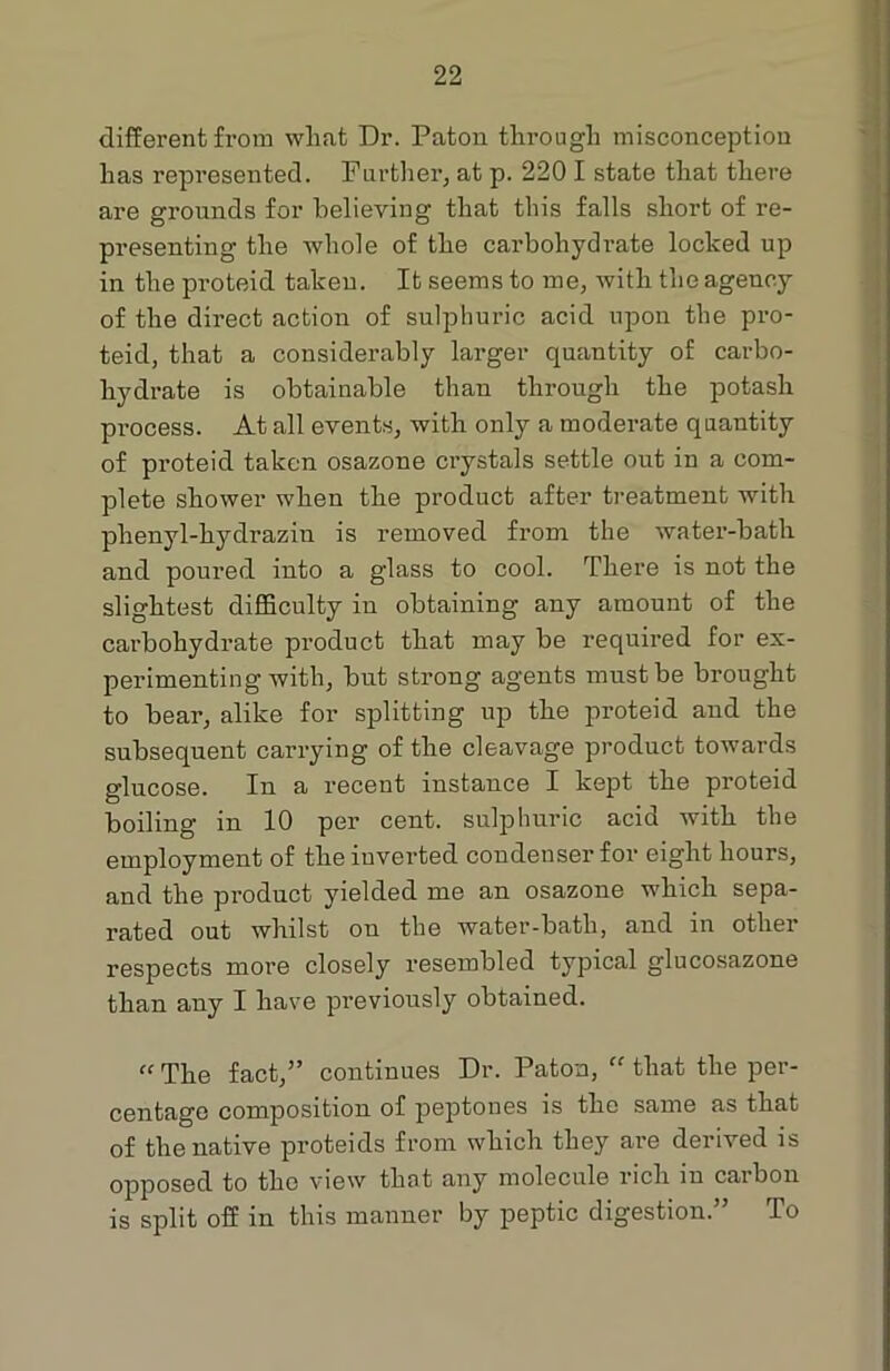 different from wliat Dr. Patou through misconception has represented. Further, at p. 220 I state that there are grounds for believing that this falls short of re- presenting the whole of the carbohydrate locked up in the proteid taken. It seems to me, with the agency of the direct action of sulphuric acid upon the pro- teid, that a considerably larger quantity of carbo- hydrate is obtainable than through the potash process. At all events, with only a moderate quantity of proteid taken osazone crystals settle out in a com- plete shower when the product after treatment with phenyl-hydrazin is removed from the water-bath and poured into a glass to cool. There is not the slightest difficulty in obtaining any amount of the carbohydrate product that may be required for ex- perimenting with, but strong agents must be brought to bear, alike for splitting up the proteid and the subsequent carrying of the cleavage product towards glucose. In a recent instance I kept the proteid boiling in 10 per cent, sulphuric acid with the employment of the inverted condenser for eight hours, and the product yielded me an osazone which sepa- rated out whilst on the water-bath, and in other respects more closely resembled typical glucosazone than any I have previously obtained. “ The fact,” continues Dr. Paton, ff that the per- centage composition of peptones is the same as that of the native proteids from which they are derived is opposed to tho view that any molecule licli m carbon is split off in this manner by peptic digestion.” To