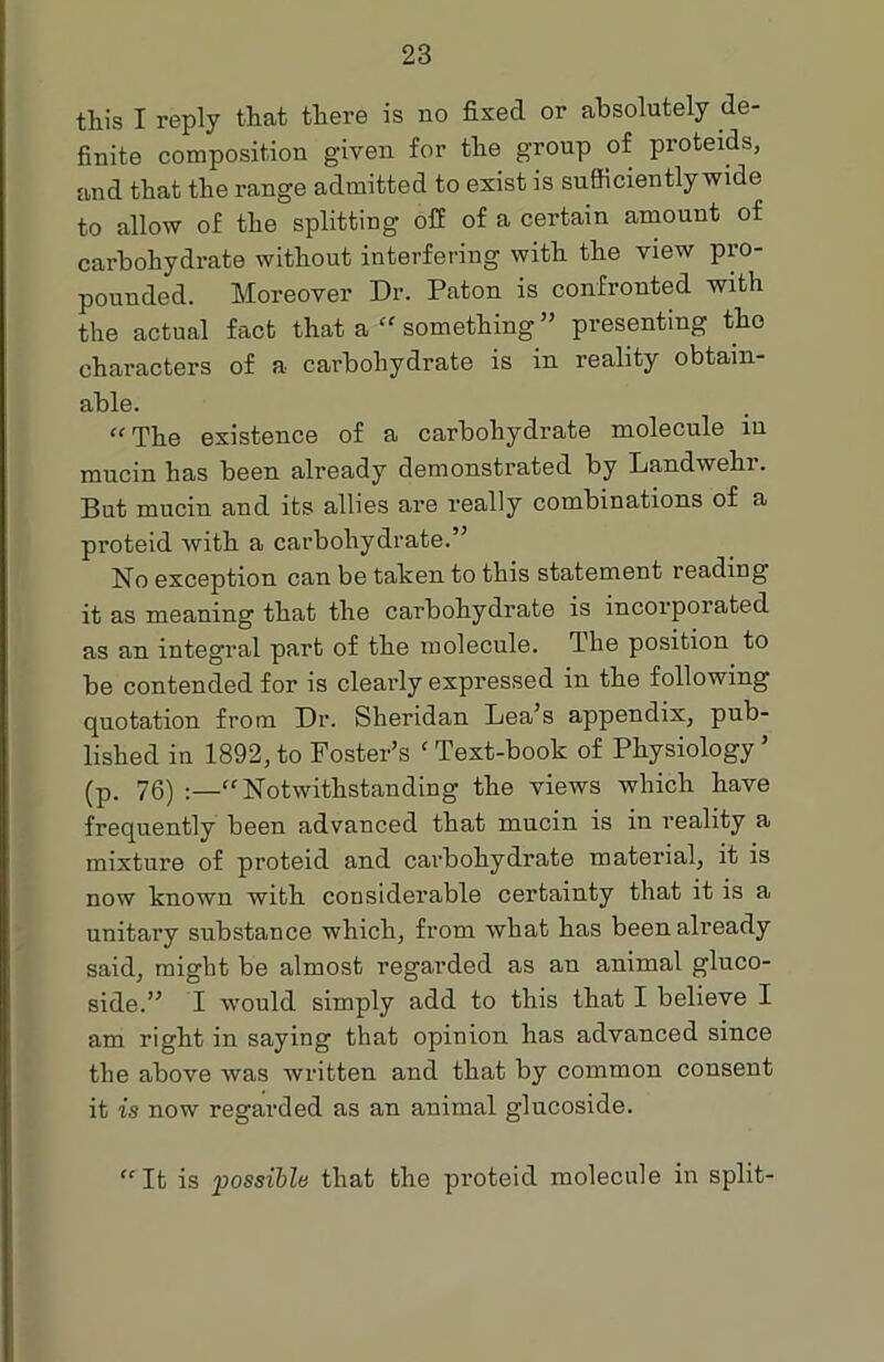 this I reply that there is no fixed or absolutely de- finite composition given for the group of proteids, and that the range admitted to exist is sufficiently wide to allow of the splitting off of a certain amount of carbohydrate without interfering with the view pro- pounded. Moreover Dr. Paton is confronted with the actual fact that a “ something ” presenting the characters of a carbohydrate is in reality obtain- able. “The existence of a carbohydrate molecule iu mucin has been already demonstrated by Landwehi. But mucin and its allies are really combinations of a proteid with a carbohydrate.” No exception can be taken to this statement reading it as meaning that the carbohydrate is incorporated as an integral part of the molecule. The position to be contended for is clearly expressed in the following quotation from Dr. Sheridan Lea’s appendix, pub- lished in 1892, to Foster’s c Text-book of Physiology ’ (p. 76) :—“Notwithstanding the views which have frequently been advanced that mucin is in reality a mixture of proteid and carbohydrate material, it is now known with considerable certainty that it is a unitary substance which, from what has been already said, might be almost regarded as an animal gluco- side.” I would simply add to this that I believe I am right in saying that opinion has advanced since the above was written and that by common consent it is now regarded as an animal glucoside. “ It is possible that the proteid molecule in split-