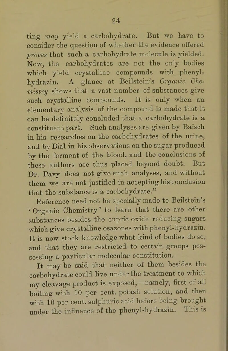 ting may yield a carbohydrate. But we have to consider the question of whether the evidence offered proves that such a carbohydrate molecule is yielded. Now, the caz'bohydrates are not the only bodies which yield crystalline compounds with phenyl- hydrazin. A glance at Beilstein’s Organic Che- mistry shows that a vast number of substances give such crystalline compounds. It is only when an elementary analysis of the compound is made that it can be definitely concluded that a carbohydrate is a constituent part. Such analyses are given by Baisch in his researches on the carbohydrates of the urine, and bv Bial in his observations on the sugar produced by the ferment of the blood, and the conclusions of these authors are thus placed beyond doubt. But Dr. Pavy does not give such analyses, and without them we are not justified in accepting his conclusion that the substance is a carbohydrate.” Reference need not be specially made to Beilstein’s ‘ Organic Chemistry ’ to learn that there are other substances besides the cupric oxide reducing sugars which give crystalline osazones with phenyl-hydrazin. It is now stock knowledge what kind of bodies do so, and that they are restricted to certain groups pos- sessing a particular molecular constitution. It may be said that neither of them besides the carbohydrate could live under the treatment to which my cleavage product is exposed,—namely, first of all boiling with 10 per cent, potash solution, and then with 10 per cent, sulphuric acid before being brought under the influence of the phenyl-hydrazin. This is