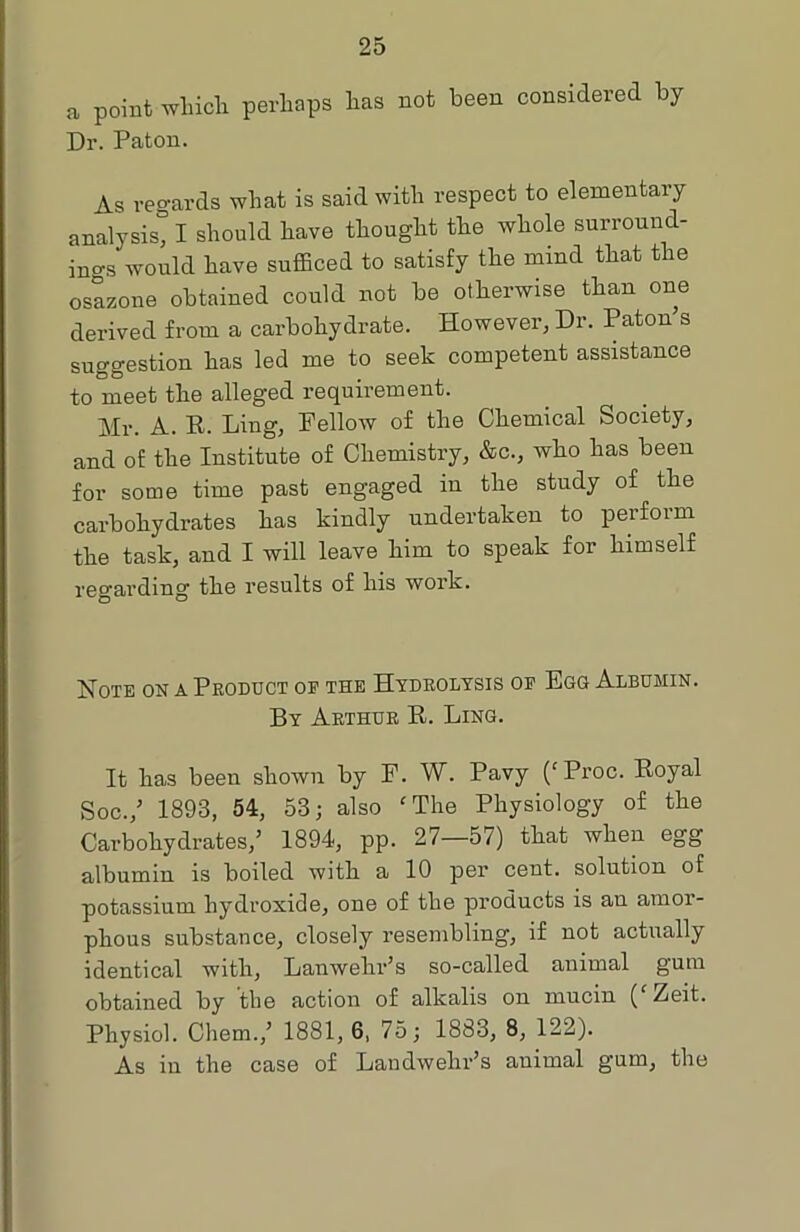 a point which perhaps has not been considered by Dr. Paton. As regards what is said with respect to elementary analysis” I should have thought the whole surround- ings would have sufficed to satisfy the mind that the osazone obtained could not be otherwise than one derived from a carbohydrate. However, Dr. Paton s suggestion has led me to seek competent assistance to meet the alleged requirement. Mr. A. R. Ling, Fellow of the Chemical Society, and of the Institute of Chemistry, &c., who has been for some time past engaged in the study of the carbohydrates has kindly undertaken to perform the task, and I will leave him to speak for himself regarding the results of his work. Note on a Product of the Hydrolysis of Egg Albumin. By Arthur R. Ling. It has been shown by F. W. Pavy (‘Proc. Royal Soc./ 1893, 54, 53; also cThe Physiology of the Carbohydrates,’ 1894, pp. 27—57) that when egg albumin is boiled with a 10 per cent, solution of potassium hydroxide, one of the products is an amor- phous substance, closely resembling, if not actually identical with, Lanwekr’s so-called animal gum obtained by the action of alkalis on mucin ( Zeit. Physiol. Chem.,’ 1881, 6, 75; 1883, 8, 122). As iu the case of Landwelir’s animal gum, the