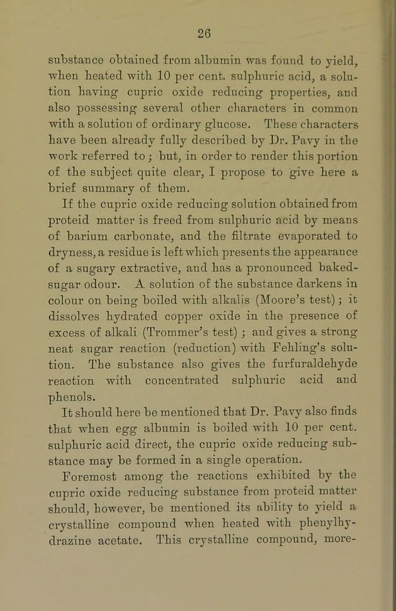 substance obtained from albumin was found to yield, wlien beated with 10 per cent, sulphuric acid, a solu- tion having cupric oxide reducing properties, and also possessing several other characters in common with a solution of ordinai’y glucose. These characters have been already fully described by Dr. Pavy in the work referred to ; but, in order to render this portion of the subject quite clear, I propose to give here a brief summary of them. If the cupric oxide reducing solution obtained from proteid matter is freed from sulphuric acid by means of barium carbonate, and the filtrate evaporated to dryness, a residue is left which presents the appearance of a sugary extractive, and has a pronounced baked- sugar odour. A solution of the substance darkens in colour on being boiled with alkalis (Moore’s test); it dissolves hydrated copper oxide in the presence of excess of alkali (Trommer’s test) ; and gives a strong neat sugar reaction (reduction) with Fehling’s solu- tion. The substance also gives the furfuraldehyde reaction with concentrated sulphuric acid and phenols. It should here be mentioned that Dr. Pavy also finds that when egg albumin is boiled with 10 per cent, sulphuric acid direct, the cupric oxide reducing sub- stance may be formed in a single operation. Foremost among the reactions exhibited by the cupric oxide reducing substance from proteid matter should, however, be mentioned its ability to yield a crystalline compound wdien heated with phenylhy- drazine acetate. This crystalline compound, more-