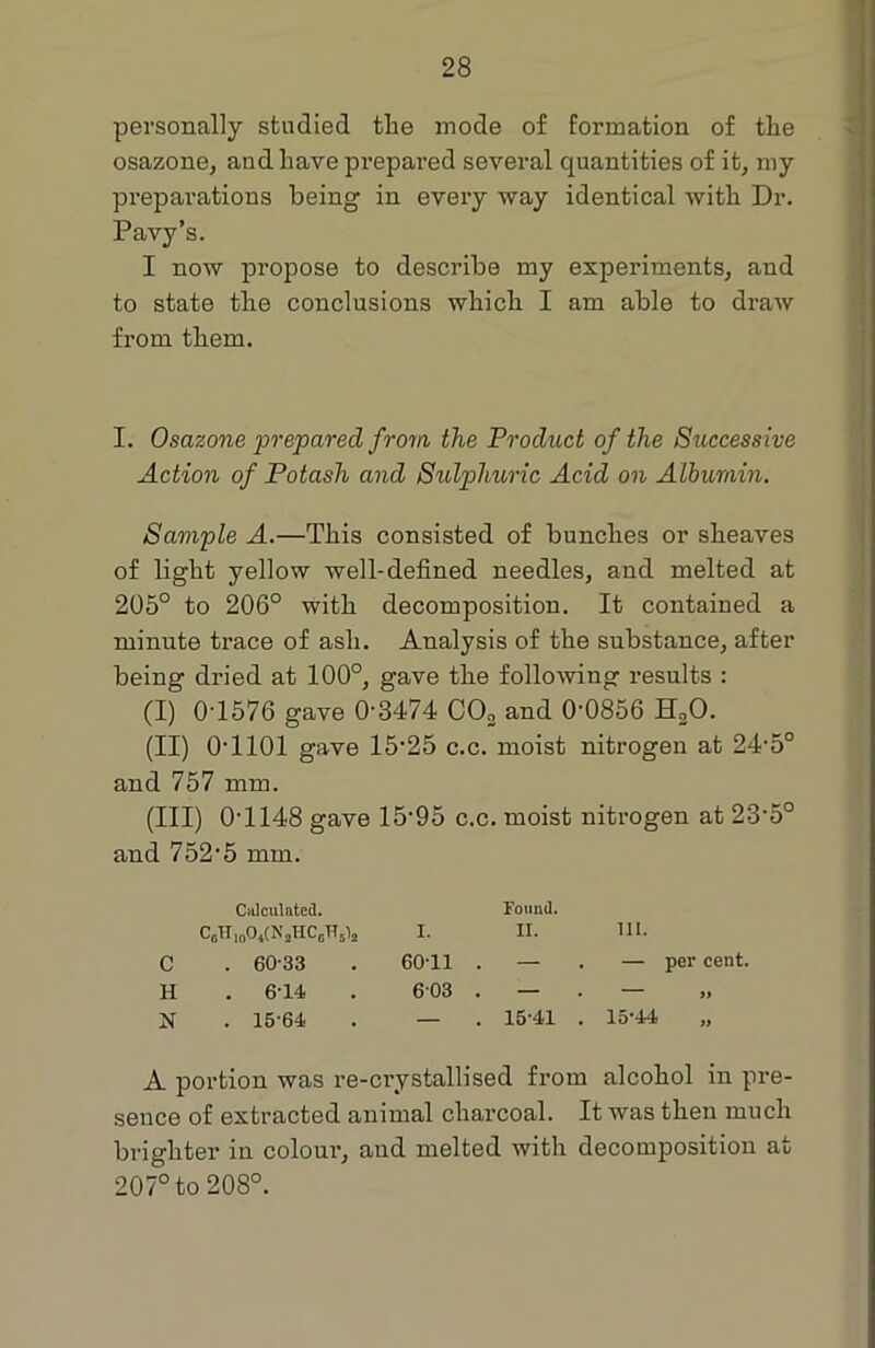 personally studied tlie mode of formation of the osazone, and have prepared several quantities of it, my preparations being in every way identical with Dr. Pavy’s. I now propose to describe my experiments, and to state the conclusions which I am able to draw from them. I. Osazone prepared from the Product of the Successive Action of Potash and Sulphuric Acid on Albumin. Sample A.—This consisted of bunches or sheaves of light yellow well-defined needles, and melted at 205° to 206° with decomposition. It contained a minute trace of ash. Analysis of the substance, after being dried at 100°, gave the following results : (I) 0T576 gave 0-3474 C03 and 0-0856 EDO. (II) 0T101 gave 15-25 c.c. moist nitrogen at 24-5° and 757 mm. (III) 0T148 gave 15‘95 c.c. moist nitrogen at 23’5° and 752-5 mm. Calculated. CoH ioO*(N jHC6H 514 I. C . 60-33 . 60 11 . H . 6-14 . 603 . . 15-64 . — A portion was re-ci’ystallised from alcohol in pre- sence of extracted animal charcoal. It was then much brighter in colour, aud melted with decomposition at 207° to 208°. Found. II. III. — . — per cent. 15-41 . 15-44