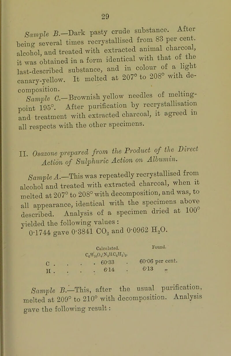 Sample G— Brownish yellow needles of melting- point 195°. After purification by recrystallisation and treatment with, extracted charcoal, it agreed m all respects with the other specimens. II. Osazone prepared from the Product of the Direct Action of Sulphuric Action on Albumin. Sample A.—This was repeatedly recrystallised from alcohol and treated with extracted charcoal, when it melted at 207° to 208° with decomposition, and was, to all appearance, identical with the specimens above described. Analysis of a specimen dried at 100 yielded the following values : 0-1744 gave 0'3841 CCh and 0'09b2 H20. Sample B.—'This, after the usual purification, melted at 209° to 210° with decomposition. Analysis gave the following result: Calculated. Found. c . H . C6H'j0O4(N2HC6Hsla. . 60-33 . 614 60-06 per cent. 6-13