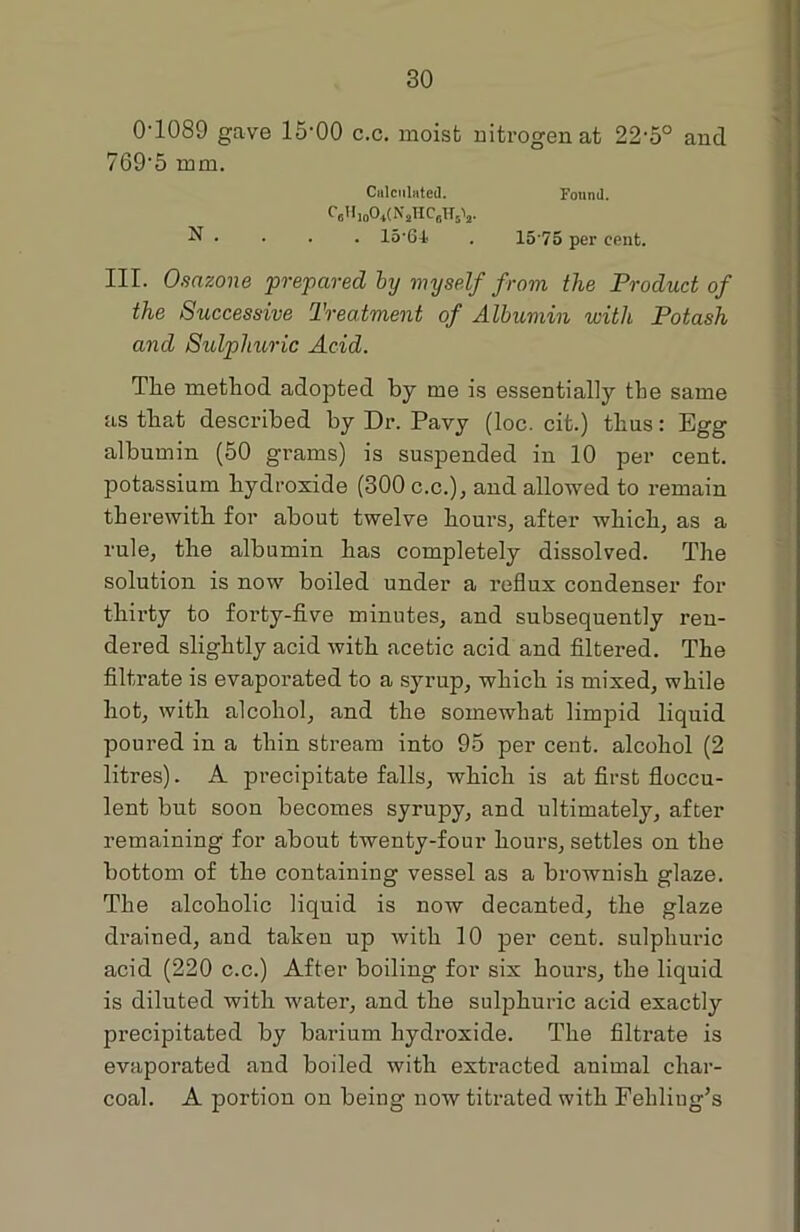 0-1089 gave 15-00 c.c. moist nitrogen at 22'5° and 7695 mm. Calculated. Found. C«Hjo04(NaHC6HsV N . . . . 15‘6-t . 1575 per cent. III. Osazone prepared by myself from the Product of the Successive Treatment of Albumin with Potash and Sulphuric Acid. Tlie method adopted by me is essentially the same as that described by Dr. Pavy (loc. cit.) thus: Egg albumin (50 grams) is suspended in 10 per cent, potassium hydroxide (300 c.c.), and allowed to remain therewith for about twelve hours, after which, as a rule, the albumin has completely dissolved. The solution is now boiled under a reflux condenser for thirty to forty-five minutes, and subsequently ren- dered slightly acid with acetic acid and filtered. The filtrate is evaporated to a syrup, which is mixed, while hot, with alcohol, and the somewhat limpid liquid poured in a thin stream into 95 per cent, alcohol (2 litres). A precipitate falls, which is at first floccu- lent but soon becomes syrupy, and ultimately, after remaining for about twenty-four hours, settles on the bottom of the containing vessel as a brownish glaze. The alcoholic liquid is now decanted, the glaze drained, and taken up with 10 per cent, sulphuric acid (220 c.c.) After boiling for six hours, the liquid is diluted with water, and the sulphuric acid exactly precipitated by barium hydroxide. The filtrate is evaporated and boiled with extracted animal char- coal. A portion on being now titrated with Fehling’s