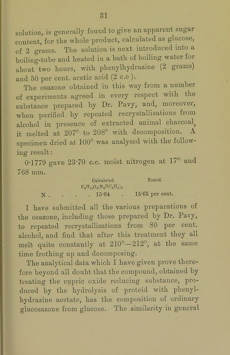 solution, is generally found to give an apparent sugar content, for the whole product, calculated as glucose, of 2 grams. The solution is next introduced into a boiling-tube and heated in a bath of boiling water for about two hours, with phenylhydrazine (2 grams) and 50 per cent, acetic acid (2 c.c ). The osazone obtained in this way from a number of experiments agreed in every respect with the substance prepared by Dr. Pavy, and, moreovei, when purified by repeated recrystallisations fiom alcohol in presence of extracted animal charcoal^ it melted at 207° to 208° with decomposition. A specimen dried at 100° was analysed with the follow- ing result: 0T779 gave 2370 c.c. moist nitrogen at 17° and 768 mm. Calculated. Found. ^6^ 10^41^2^ CaH.V N . . . . 15*64 . 15*65 per cent. I have submitted all the various preparations of the osazone, including those prepared by Dr. Pavy, to repeated recrystallisations from 80 per cent, alcohol, and find that after this treatment they all melt quite constantly at 210°—212°, at the same time frothing up and decomposing. The analytical data which I have given prove there- fore beyond all doubt that the compound, obtained by treating the cupric oxide reducing substance, pro- duced by the hydrolysis of proteid with phenyl- hydrazine acetate, has the composition of ordinary glucosazone from glucose. The similarity in general