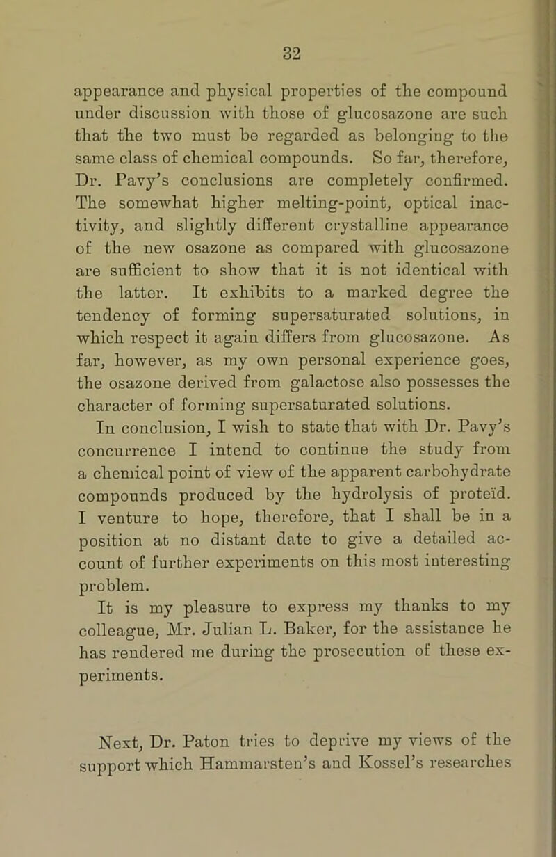 appearance and physical properties of the compound under discussion with those of g’lucosazone are such that the two must be regarded as belonging- to the same class of chemical compounds. So far, therefore, Dr. Pavy’s conclusions are completely confirmed. The somewhat higher melting-point, optical inac- tivity, and slightly different crystalline appearance of the new osazone as compared with glucosazone are sufficient to show that it is not identical with the latter. It exhibits to a marked degree the tendency of forming supersaturated solutions, in which respect it again differs from glucosazone. As far, however, as my own personal experience goes, the osazone derived from galactose also possesses the character of forming supersaturated solutions. In conclusion, I wish to state that with Dr. Pavy’s concurrence I intend to continue the study from a chemical point of view of the apparent carbohydrate compounds produced by the hydrolysis of proteid. I venture to hope, therefore, that I shall be in a position at no distant date to give a detailed ac- count of further experiments on this most interesting problem. It is my pleasure to express my thanks to my colleague, Mr. Julian L. Baker, for the assistance he has rendered me during the prosecution of these ex- periments. Next, Dr. Paton tries to deprive my views of the support which Hammarsten’s and Kossel’s researches