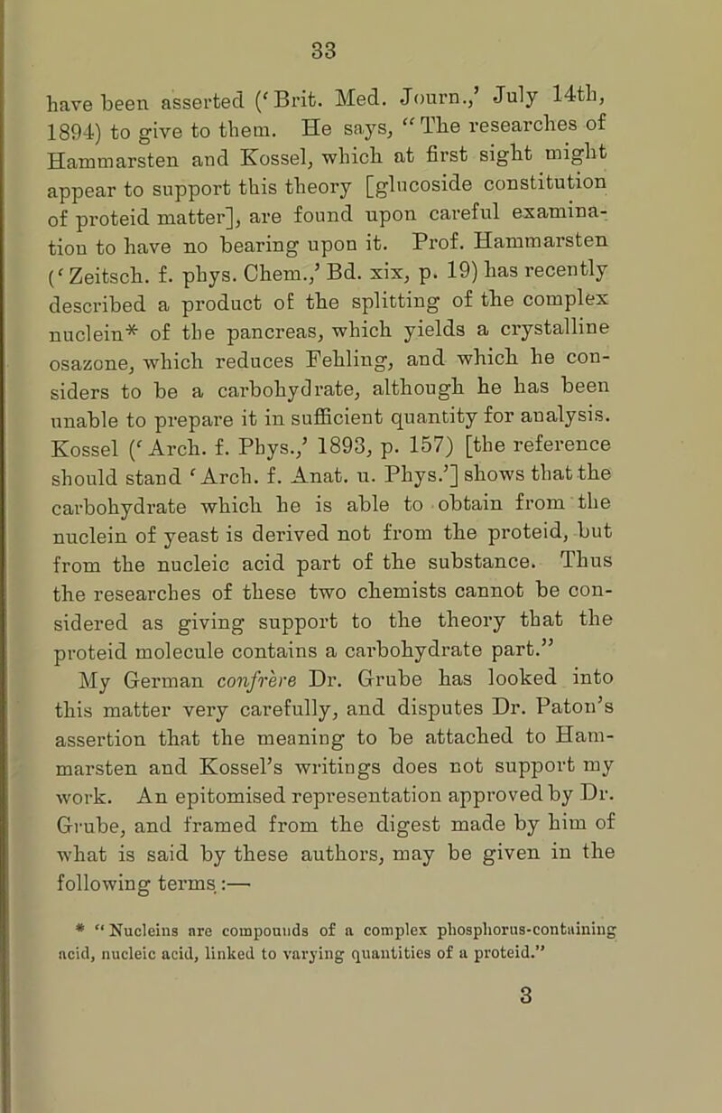 have been asserted (fBrit. Med. Journ., July 14th, 1894) to give to them. He says, “The researches of Hammarsten and Kossel, which at first sight might appear to support this theory [glncoside constitution of proteid matter], are found upon careful examina- tion to have no bearing upon it. Prof. Hammarsten (‘ Zeitsch. f. phys. Chem.,’ Bd. six, p. 19) has recently described a product of the splitting of the complex nuclein* of the pancreas, which yields a crystalline osazone, which reduces Fehling, and which he con- siders to be a carbohydrate, although he has been unable to prepare it in sufficient quantity for analysis. Kossel Arch. f. Phys.,’ 1893, p. 157) [the reference should stand f Arch. f. Anat. u. Phys.’] shows that the carbohydrate which he is able to obtain from the nuclein of yeast is derived not from the proteid, but from the nucleic acid part of the substance. Thus the researches of these two chemists cannot be con- sidered as giving support to the theory that the proteid molecule contains a carbohydrate part.” My German confrere Dr. Grube has looked into this matter very carefully, and disputes Dr. Patou’s assertion that the meaning to be attached to Ham- marsten and Kossel’s writings does not support my work. An epitomised representation approved by Dr. Grube, and framed from the digest made by him of what is said by these authors, may be given in the following terms:—• * “ Nucleins are compounds of a complex phosphorus-containing acid, nucleic acid, linked to varying quantities of a proteid.” 3