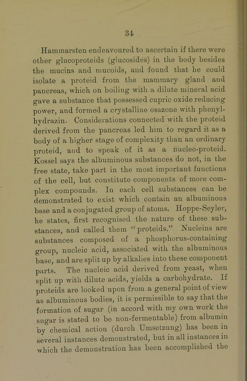 Hammarsten endeavoured to ascertain if there were other glucoproteids (glucosides) in the body besides the mucins and mucoids, and found that he could isolate a proteid from the mammary gland and pancreas, which on boiling with a dilute mineral acid gave a substance that possessed cupric oxide reducing power, and formed a crystalline osazone with plienyl- hydrazin. Considerations connected with the proteid derived from the pancreas led him to regard it as a body of a higher stage of complexity than an ordinary proteid, aud to speak of it as a nucleo-proteid. Kossel says the albuminous substances do not, in the free state, take part in the most important functions of the cell, but constitute components of more com- plex compounds. In each cell substances can be demonstrated to exist which contain an albuminous base and a conjugated group of atoms. Hoppe-Seyler, he states, first recognised the nature of these sub- stances, and called them “proteids.” Nucleins are substances composed of a phosphorus-containing group, nucleic acid, associated with the albuminous base, and are split up by alkalies into these component parts. The nucleic acid derived from yeast, when split up with dilute acids, yields a carbohydrate. If proteids are looked upon from a general point of view as albuminous bodies, it is permissible to say that the formation of sugar (in accord with my own work the sugar is stated to be non-fermentable) from albumin by°chemical action (durch Umsetzung) has been in several instances demonstrated, but in all instances in which the demonstration has been accomplished the