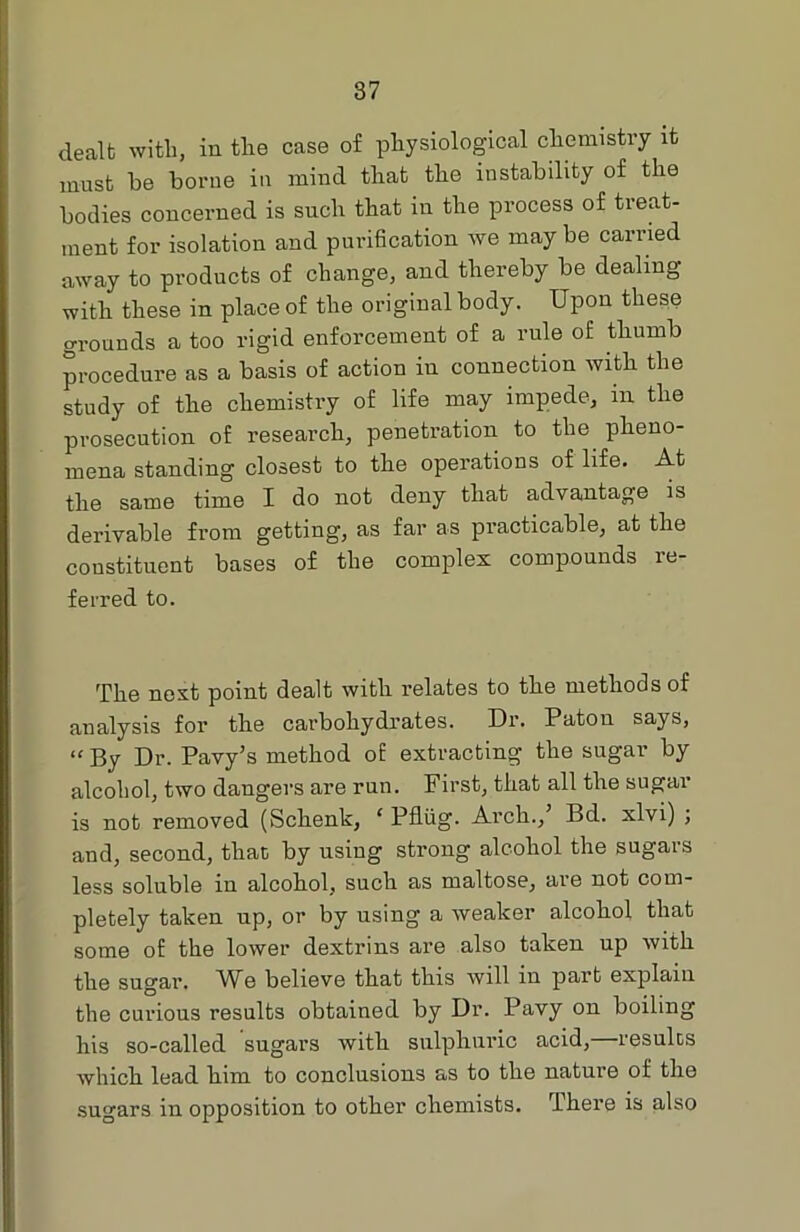 dealt with, in the case of physiological chemistry it must he borne in mind that the instability of the bodies concerned is such that in the process of treat- ment for isolation and purification we may be carried away to products of change, and thereby be dealing with these in place of the original body. Upon these grounds a too rigid enforcement of a rule of thumb procedure as a basis of action iu connection with the study of the chemistry of life may impede, in the prosecution of research, penetration to the pheno- mena standing closest to the operations of life. At the same time I do not deny that advantage is derivable from getting, as far as practicable, at the constituent bases of the complex compounds re- ferred to. 'PP0 nest point dealt with relates to the methods of analysis for the carbohydrates. Dr. Paton says, “ By Dr. Pavy’s method of extracting the sugar by alcohol, two dangers are run. First, that all the sugar is not removed (Schenk, ‘ Pfliig. Arch., Bd. xlvi) ; and, second, that; by using strong alcohol the sugars less soluble in alcohol, such as maltose, are not com- pletely taken up, or by using a weaker alcohol that some of the lower dextrins are also taken up with the sugar. We believe that this will in part explain the curious results obtained by Dr. Pavy on boiling his so-called sugars with sulphuric acid,—results which lead him to conclusions as to the nature of the sugars in opposition to other chemists. There is also