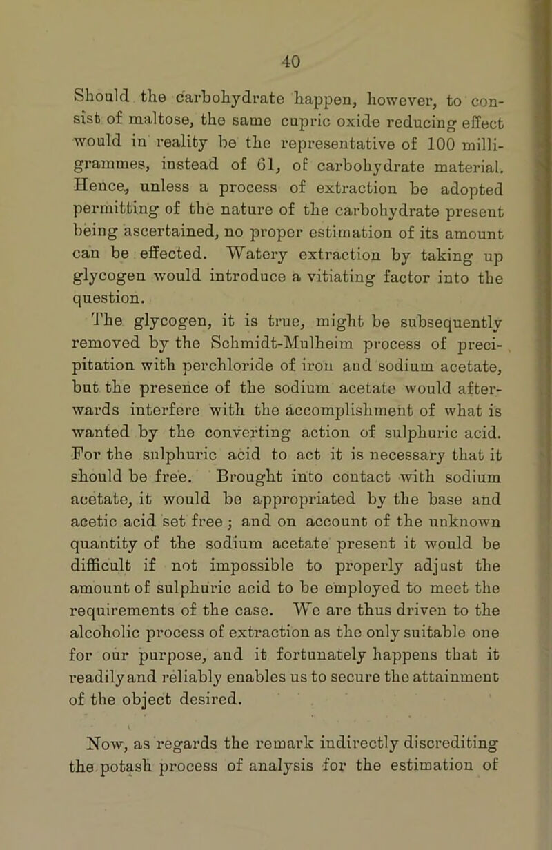 Should the carbohydrate happen, however, to con- sist of maltose, the same cupric oxide reducing effect would in reality be the representative of 100 milli- grammes, instead of 61, of carbohydrate material. Hence, unless a process of extraction be adopted permitting of the nature of the carbohydrate present being ascertained, no proper estimation of its amount can be effected. Watery extraction by taking up glycogen would introduce a vitiating factor into the question. The glycogen, it is true, might be subsequently removed by the Schmidt-Mulheim process of preci- pitation with percliloride of iron and sodium acetate, but the presence of the sodium acetate would after- wards interfere with the accomplishment of what is wanted by the converting action of sulphuric acid. For the sulphuric acid to act it is necessary that it should be free. Brought into contact with sodium acetate, it would be appropriated by the base and acetic acid set free ; and on account of the unknown quantity of the sodium acetate present it would be difficult if not impossible to properly adjust the amount of sulphuric acid to be employed to meet the requirements of the case. We are thus driven to the alcoholic process of extraction as the only suitable one for our purpose, and it fortunately happens that it readily and reliably enables us to secure the attainment of the object desired. Now, as regards the remark indirectly discrediting the potash process of analysis for the estimation of