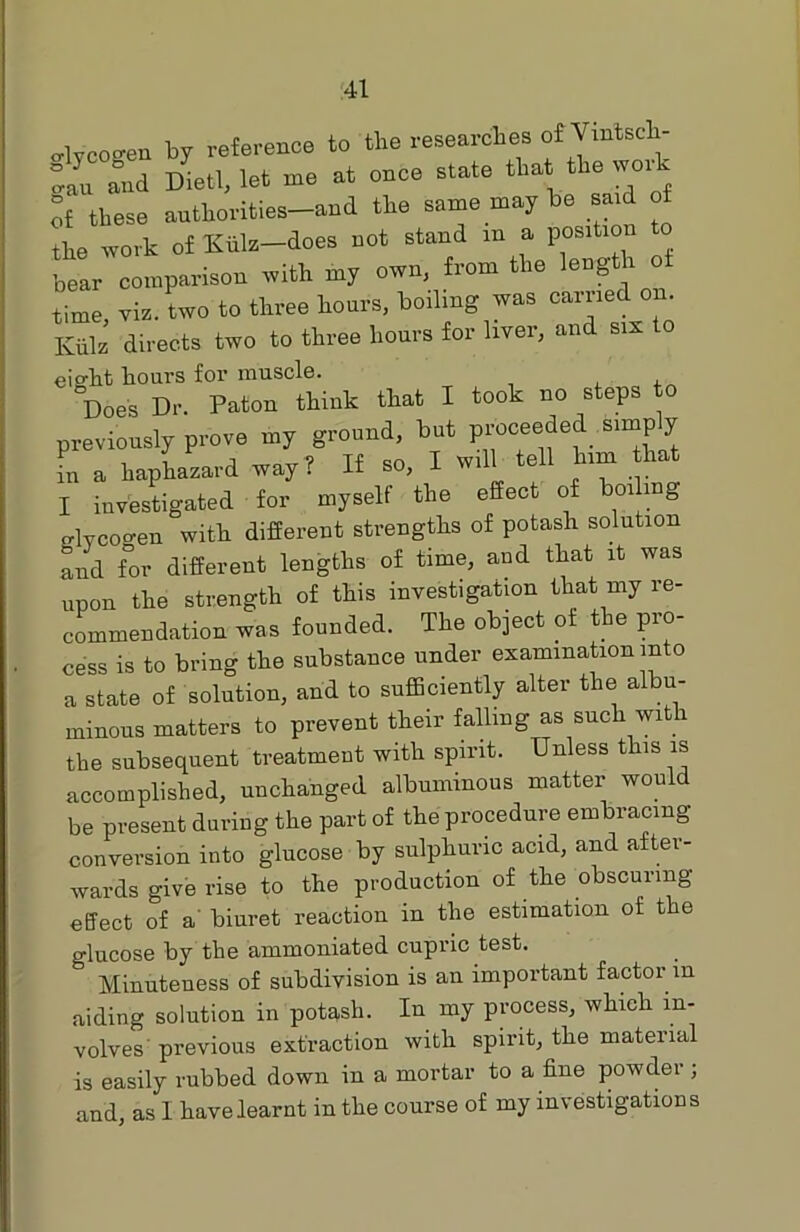 o-lvcogen by reference to the researches of Vmtsch- and Diet!, let me at once state thatRework of these authorities-and the same may be said of the work of Kiilz—does not stand m a positmn bear comparison with my own, from the length time, viz. two to three hours, boiling was carried on. Kills directs two to three hours for liver, and sis o eight hours for muscle. , , Does Dr. Paton think that I took no steps to previously prove my ground, but proceeded simp y in a haphazard way ? If so, I will tell him that I investigated for myself the effect of boiling crlycoo-en with different strengths of potash solution and for different lengths of time, and that it was upon the strength of this investigation that my re- commendation was founded. The object of the pro- cess is to bring the substance under examination into a state of solution, and to sufficiently alter the albu- minous matters to prevent their falling as such with the subsequent treatment with spirit. Unless this is accomplished, unchanged albuminous matter would be present during the part of the procedure embracing conversion into glucose by sulphuric acid, and after- wards give rise to the production of the obscuring effect of a biuret reaction in the estimation of the glucose by the ammoniated cupric test. Minuteness of subdivision is an important factor m aiding solution in potash. In my process, which in- volves previous extraction with spirit, the material is easily rubbed down in a mortar to a fine powder ; and, as I have learnt in the course of my investigations