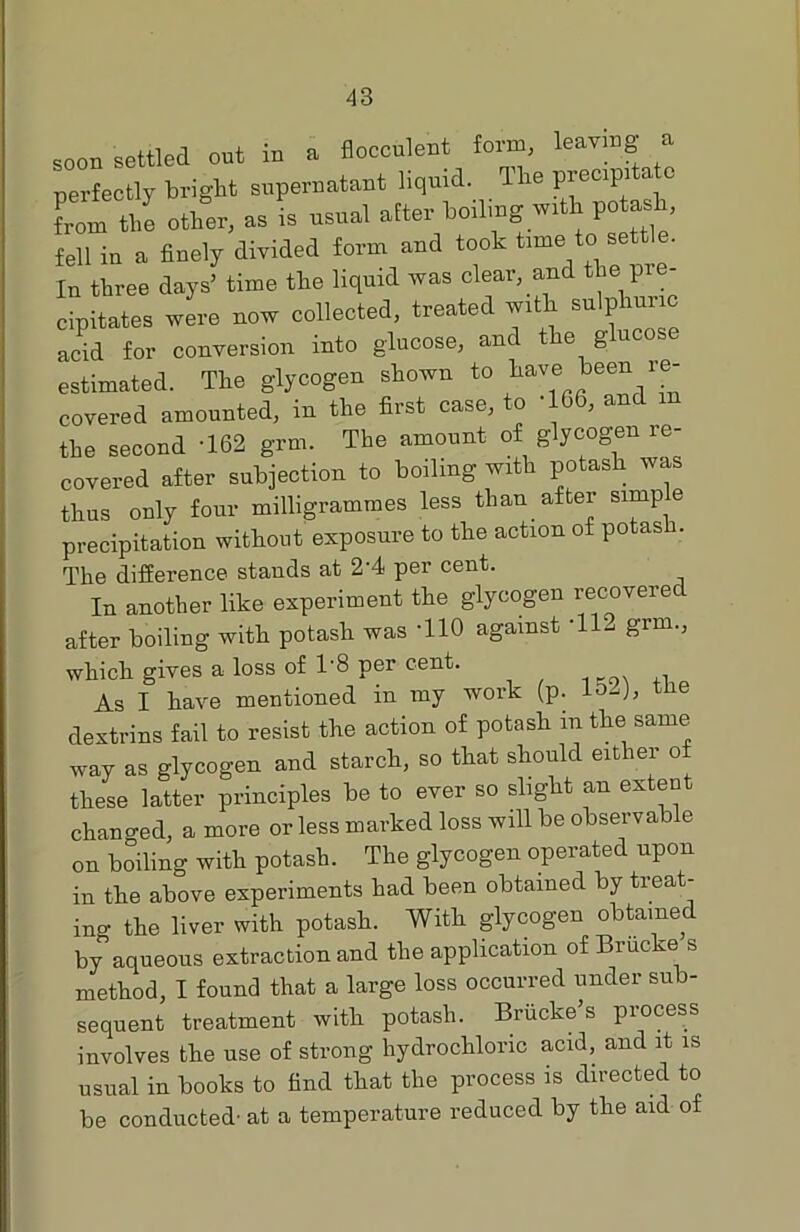 a soon settled out in a flocculent form, leaving perfectly bright supernatant liquid. The precipitate lorn the other, as is usual after boiling with potash fell in a finely divided form and took time to settle. In three days’ time the liquid was clear, and the pre- cipitates were now collected, treated with sulphuric acid for conversion into glucose, and the g u estimated. The glycogen shown f° have been re- covered amounted, in the first case, to -166, and m the second '162 grm. The amount of glycogen re- covered after subjection to boiling with potash was thus only four milligrammes less than after simp e precipitation without exposure to the action of potash. The difference stands at 2'4 per cent. In another like experiment the glycogen recovered after boiling with potash was '110 against 'll- grm., which gives a loss of 1'8 per cent. As I have mentioned in my work (p. 1&-J, tne dextrins fail to resist the action of potash in the same way as glycogen and starch, so that should either o these latter principles be to ever so slight an extent changed, a more or less marked loss will be observable on boiling with potash. The glycogen operated upon in the above experiments had been obtained by treat- ing the liver with potash. With glycogen obtained by aqueous extraction and the application of Brucke s method, I found that a large loss occurred under sub- sequent treatment with potash. Briicke’s process involves the use of strong hydrochloric acid, and it is usual in books to find that the process is directed to be conducted- at a temperature reduced by the aid of