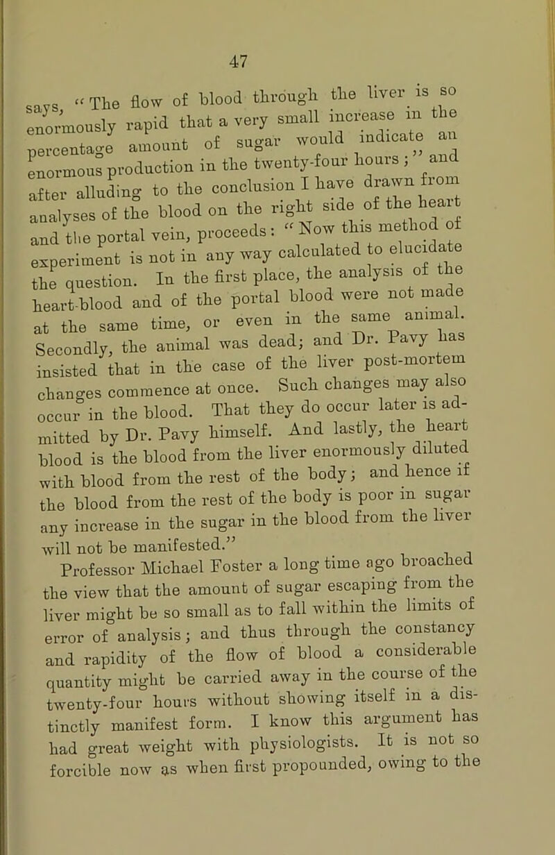 savs “ The flow of blood through the liver is so enormously rapid that a very small increase m the percentage amount of sugar would indicate enormous production in the twenty-four houis , an after alluding to the conclusion I have drawn from analyses of the blood on the right side of the heai and the portal vein, proceeds: « Now this method o experiment is not in any way calculated to elucid the question. In the first place, the analysis of the heart-blood and of the portal blood were not made at the same time, or even m the same amma . Secondly, the animal was dead; and Dr. avy insisted that in the case of the liver post-mortem changes commence at once. Such changes may a so occur in the blood. That they do occur later is ad- mitted by Dr. Pavy himself. And lastly, the heart blood is the blood from the liver enormously diluted with blood from the rest of the body; and hence if the blood from the rest of the body is poor m sugar any increase in the sugar in the blood from the liver will not be manifested.” Professor Michael Foster a long time ago broached the view that the amount of sugar escaping from the liver might be so small as to fall within the limits o error of analysis; and thus through the constancy and rapidity of the flow of blood a considerable quantity might be carried away m the course of the twenty-four hours without showing itself in a dis- tinctly manifest form. I know this argument has had great weight with physiologists. It is not so forcible now as when first propounded, owing to the