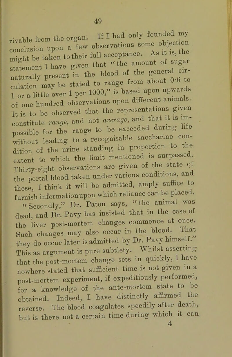 rivable from the organ. If I had only founded my conclusion upon a few observations - objectmn might be taken to their full acceptance. As it .s, t statement I have given that “the amount of sugar naturally present in the blood of the gene™ -r- eolation may be stated to range from about 0 0 to 1 or a little over 1 per 1000,” is based upon upwards of one hundred observations upon difierent animals. It is to be observed that the representations given constitute range, and not average, and that it is irn- possible for the range to be exceeded during life without leading to a recognisable saccharine con dition of the urine standing m proportion to t e extent to which the limit mentioned is surpassed Thirty-eight observations are given of the state of the portal blood taken under various condition^, and these, I think it will be admitted, amply suffice to furnish informationupon which reliance can be placed. “Secondly,” Dr. Paton says, “the animal was dead, and Dr. Pavy has insisted that in the case of the liver post-mortem changes commence at once. Such changes may also occur in the blood. That they do occur later is admitted by Dr. Pavy himself. This as argument is pure subtlety. Whilst asserting that the post-mortem change sets m quickly, I have nowhere stated that sufficient time is not given m a post-mortem experiment, if expeditiously performed, for a knowledge of the ante-mortem state to be obtained. Indeed, I have distinctly affirmed the reverse. The blood coagulates speedily after death, but is there not a certain time during which it can 4
