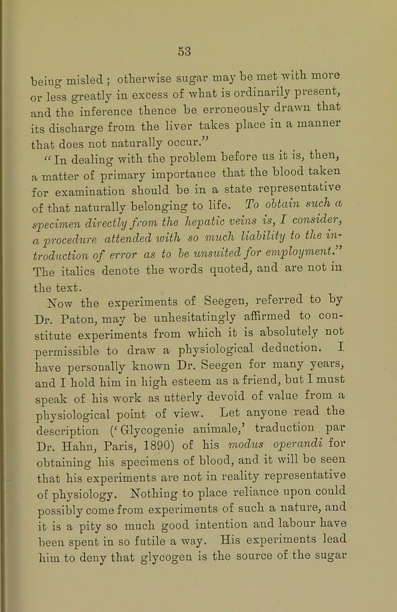 being misled ; otherwise sugar may be met with more or less greatly in excess of what is ordinarily present, and the° inference thence be erroneously drawn that its discharge from the liver takes place in a mannex that does not naturally occur.” “ In dealing with the problem before us it is, then, a matter of primary importance that the blood taken for examination should be in a state representative of that naturally belonging to life. To obtain such a specimen directly from the hepatic veins is, I consider, a procedure attended with so much liability to the in troduction of error as to be unsuited for employment. The italics denote the words quoted, and are not in the text. Now the experiments of Seegen, referred to by Dr. Paton, may be unhesitatingly affirmed to con- stitute experiments fi’om which it is absolutely not permissible to draw a physiological deduction. I have personally known Dr. Seegen for many years, and I hold him in high esteem as a friend, but I must speak of his work as uttei’ly devoid of value from a physiological point of view. Let anyone read the description (c Glycogenie animale,’ traduction pai‘ Dr. Hahn, Paris, 1890) of his modus operandi fox- obtaining his specimens of blood, and. it will be seen that his experiments ai-e not in reality representative of physiology. Nothing to place l-eliance upon could possibly come from experiments of such a nature, and it is a pity so much good intention and labour have been spent in so futile a way. His experiments lead him to deny that glycogen is the source of the sugar