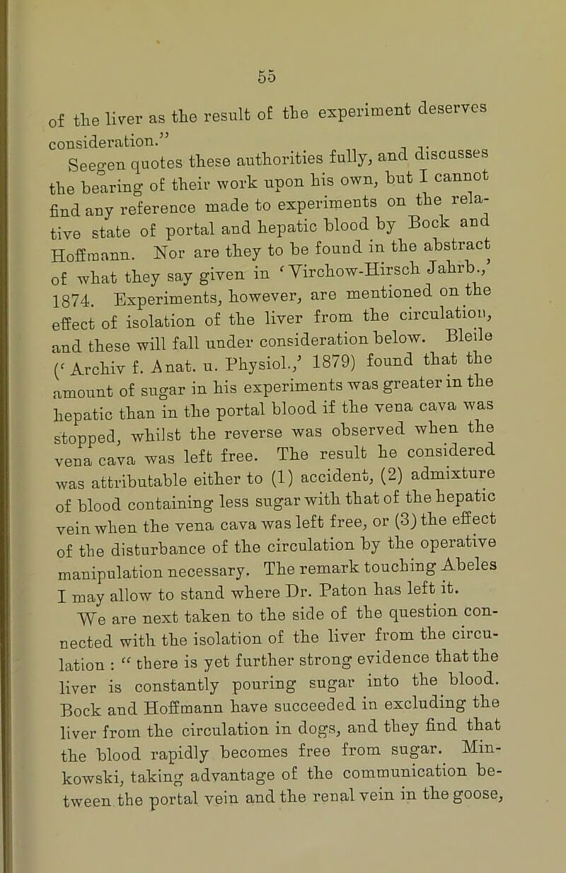 of the liver as the result of the experiment deserves consideration.” Seegen quotes these authorities fully, and discusses the bearing of their work upon his own, but I cannot find any reference made to experiments on the rela- tive state of portal and hepatic blood by Bock and Hoffmann. Nor are they to be found in the abstract of what they say given in f Yirchow-Hirsch Jahrb., 1874. Experiments, however, are mentioned on the effect of isolation of the liver from the circulation, and these will fall under consideration below. Bleile (‘ Archiv f. Anat. u. Physiol./ 1879) found that the amount of sugar in his experiments was greater m the hepatic than in the portal blood if the vena cava was stopped, whilst the reverse was observed when the vena cava was left free. The result he considered was attributable either to (1) accident, (2) admixture of blood containing less sugar with that of the hepatic vein when the vena cava was left free, or (3) the effect of the disturbance of the circulation by the operative manipulation necessary. The remark touching Abeles I may allow to stand where Dr. Paton has left it. We are next taken to the side of the question con- nected with the isolation of the liver from the circu- lation : “ there is yet further strong evidence that the liver is constantly pouring sugar into the blood. Bock and Hoffmann have succeeded in excluding the liver from the circulation in dogs, and they find that the blood rapidly becomes free from sugar. Min- kowski, taking advantage of the communication be- tween the portal vein and the renal vein in the goose.